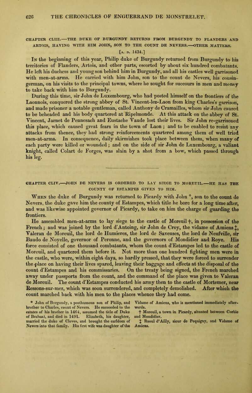 CHAPTER CLIII. THE DUKE OF BURGUNDY RETURNS FROM BURGUNDY TO FLANDERS AND ARTOIS, HAVING WITH HIM JOHN, SON TO THE COUNT DE NEVERS. OTHER MATTERS. [a. d. 1434.] In the beginning of this year, Philip duke of Burgundy returned from Burgundy to Ins territories of Flanders, Artois, and other parts, escorted by about six hundred combatants. He left his duchess and young son behind him in Burgundy, and all his castles well garrisoned with men-at-arms. He carried with him John, son to the count de Nevers, his cousin- german, on his visits to the principal towns, where he sought for succours in men and money to take back with him to Burgundy. During this time, sir John de Luxembourg, who had posted himself on the frontiers of the Laonnois, conquered the strong abbey of St. Vincent-lez-Laon from king Charles’s garrison, and made prisoner a notable gentleman, called Anthony de Cramailles, whom sir John caused to be beheaded and his body quartered at Ripelmonde. At this attack on the abbey of St. Vincent, Jarnet de Pennesach and Eustache Vaude lost their lives. Sir John re-garrisoned this place, which caused great fears in the town of Laon ; and to be enabled to resist any attacks from thence, they had strong reinforcements quartered among them of well tried men-at-arms. In consequence, daily skirmishes took place between them, when many of each party were killed or wounded; and on the side of sir John de Luxembourg, a valiant knight, called Colart de Forges, was slain by a shot from a bow, which passed through his leg. CHAPTER CLIV. JOHN DE NEVERS IS ORDERED TO LAY SIEGE TO MOREUIL. HE HAS THE COUNTY OF ESTAMPES GIVEN TO HIM. When the duke of Burgundy was returned to Picardy with John son to the count de Nevers, the duke gave him the county of Estampes, which title he bore for a long time after, and was likewise appointed governor of Picardy, to take on him the charge of guarding the frontiers. He assembled men-at-arms to lay siege to the castle of Moreuil f, in possession of the French; and was joined by the lord d’Antoing, sir John de Croy, the vidame of Amiens J, Valeran de Moreuil, the lord de Humieres, the lord de Saveuses, the lord de Neufville, sir Baudo de Noyelle, governor of Peronne, and the governors of Mondidier and Roye. His force consisted of one thousand combatants, whom the count d’Estampes led to the castle of Moreuil, and quartered them before it. Not more than one hundred fighting men were in the castle, who were, within eight days, so hardly pressed, that they were forced to surrender the .place on having their lives spared, leaving their baggage and effects at the disposal of the count d’Estampes and his commissaries. On the treaty being signed, the French marched away under passports from the count, and the command of the place was given to Valeran de Moreuil. The count d’Estampes conducted his army then to the castle of Mortemer, near Ressons-sur-mer, which was soon surrendered, and completely demolished. After which the count marched back with his men to the places whence they had come. * John of Burgundy, a posthumous son of Philip, and brother to Charles, count of Nevers. He succeeded to the estates of his brother in 1464, assumed the title of Duke of Brabant, and died in 1491. Elizabeth, his daughter, married the duke of Cleves, and brought the earldom of Nevers into that family. His first wife was daughter of the Yidame of Amiens, who is mentioned immediately after- wards. f Moreuil, a town in Picardy, situated between Corbie and Mondidier. J Raoul d’Ailly, sieur de Pequigny, and Vidame of Amiens.