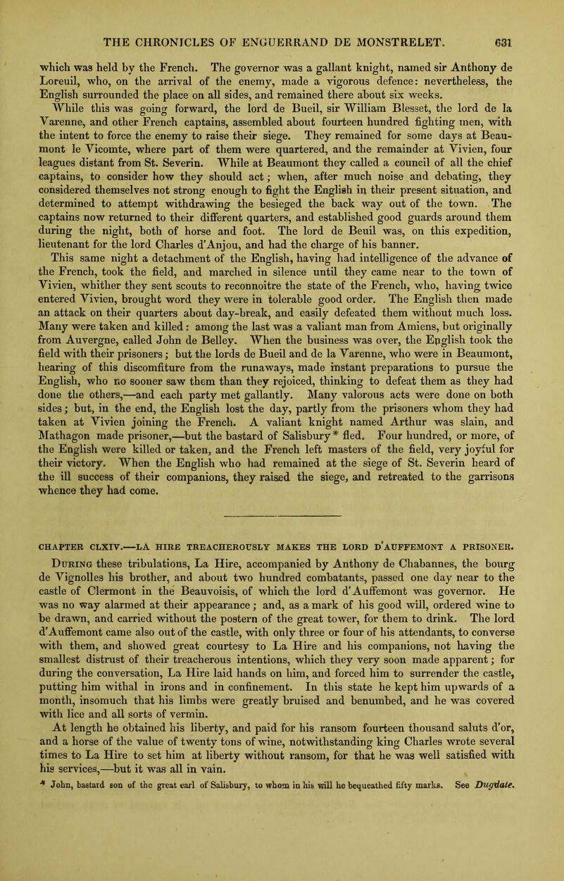 which wa3 held by the French. The governor was a gallant knight, named sir Anthony de Loreuil, who, on the arrival of the enemy, made a vigorous defence: nevertheless, the English surrounded the place on all sides, and remained there about six weeks. While this was going forward, the lord de Bueil, sir William Blesset, the lord de la Varenne, and other French captains, assembled about fourteen hundred fighting men, with the intent to force the enemy to raise their siege. They remained for some days at Beau- mont le Vicomte, where part of them were quartered, and the remainder at Yivien, four leagues distant from St. Severin. While at Beaumont they called a council of all the chief captains, to consider how they should act; when, after much noise and debating, they considered themselves not strong enough to fight the English in their present situation, and determined to attempt withdrawing the besieged the back way out of the town. The captains now returned to their different quarters, and established good guards around them during the night, both of horse and foot. The lord de Beuil was, on this expedition, lieutenant for the lord Charles d’Anjou, and had the charge of his banner. This same night a detachment of the English, having had intelligence of the advance of the French, took the field, and marched in silence until they came near to the town of Yivien, whither they sent scouts to reconnoitre the state of the French, who, having twice entered Yivien, brought word they were in tolerable good order. The English then made an attack on their quarters about day-break, and easily defeated them without much loss. Many were taken and killed: among the last was a valiant man from Amiens, but originally from Auvergne, called John de Belley. When the business was over, the English took the field with their prisoners; but the lords de Bueil and de la Yaren ne, who were in Beaumont, hearing of this discomfiture from the runaways, made instant preparations to pursue the English, who no sooner saw them than they rejoiced, thinking to defeat them as they had done the others,—and each party met gallantly. Many valorous acts were done on both sides; but, in the end, the English lost the day, partly from the prisoners whom they had taken at Yivien joining the French. A valiant knight named Arthur was slain, and Mathagon made prisoner,—but the bastard of Salisbury* fled. Four hundred, or more, of the English were killed or taken, and the French left masters of the field, very joyful for their victory. When the English who had remained at the siege of St. Severin heard of the ill success of their companions, they raised the siege, and retreated to the garrisons whence they had come. CHAPTER CLXIV. I/A HIRE TREACHEROUSLY MAKES THE LORD D’AUFFEMONT A PRISONER. During these tribulations, La Hire, accompanied by Anthony de Chabannes, the bourg de Vignolles his brother, and about two hundred combatants, passed one day near to the castle of Clermont in the Beauvoisis, of which the lord d’Auffemont was governor. He was no way alarmed at their appearance; and, as a mark of his good will, ordered wine to be drawn, and carried without the postern of the great tower, for them to drink. The lord d’Auffemont came also out of the castle, with only three or four of his attendants, to converse with them, and showed great courtesy to La Hire and his companions, not having the smallest distrust of their treacherous intentions, which they very soon made apparent; for during the conversation, La Hire laid hands on him, and forced him to surrender the castle, putting him withal in irons and in confinement. In this state he kept him upwards of a month, insomuch that his limbs were greatly bruised and benumbed, and he was covered with lice and all sorts of vermin. At length he obtained his liberty, and paid for his ransom fourteen thousand saluts d’or, and a horse of the value of twenty tons of wine, notwithstanding king Charles wrote several times to La Hire to set him at liberty without ransom, for that he was well satisfied with his services,—but it was all in vain. * John, bastard son of the great earl of Salisbury, to whom in his will he bequeathed fifty marks. See Dugdale.