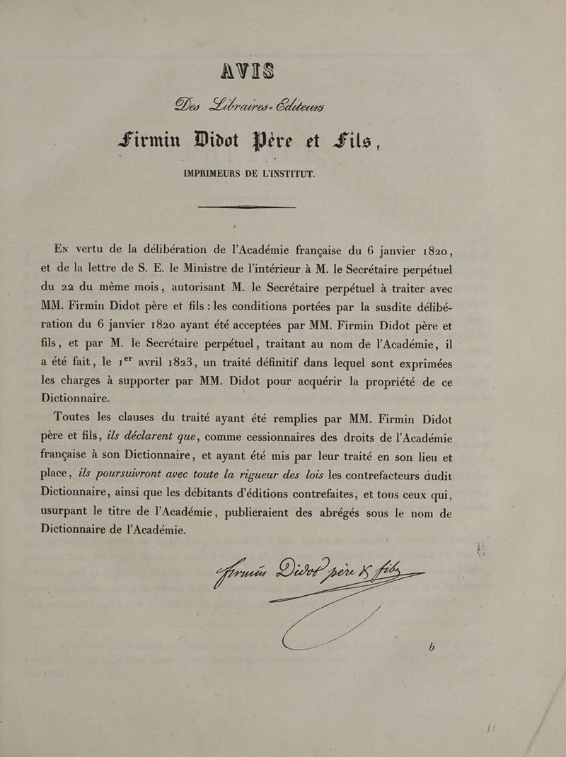 AVIS Des Libraires: Éditeurs Firmin Divdot Pére et fils, IMPRIMEURS DE L'INSTITUT. é Ex vertu de la délibération de l’Académie française du 6 janvier 1820, et de la lettre de S. E. le Ministre de l’intérieur à M. le Secrétaire perpétuel du 22 du même mois, autorisant M. le Secrétaire perpétuel à traiter avec MM. Firmin Didot père et fils : les conditions portées par la susdite délibé- ration du 6 janvier 1820 ayant été acceptées par MM. Firmin Didot père et fils, et par M. le Secrétaire perpétuel, traitant au nom de l’Académie, il a été fait, le 1° avril 1823, un traité définitif dans lequel sont exprimées les charges à supporter par MM. Didot pour acquérir la propriété de ce Dictionnaire. Toutes les clauses du traité ayant été remplies par MM. Firmin Didot père et fils, ls déclarent que, comme cessionnaires des droits de l’Académie française à son Dictionnaire, et ayant été mis par leur traité en son lieu et place, is poursuivront avec toute la rigueur des lois les contrefacteurs dudit Dictionnaire, ainsi que les débitants d'éditions contrefaites, et tous ceux qui, usurpant le titre de l’Académie, publieraient des abrégés sous le nom de Dictionnaire de l’Académie. Jui Diet pee K