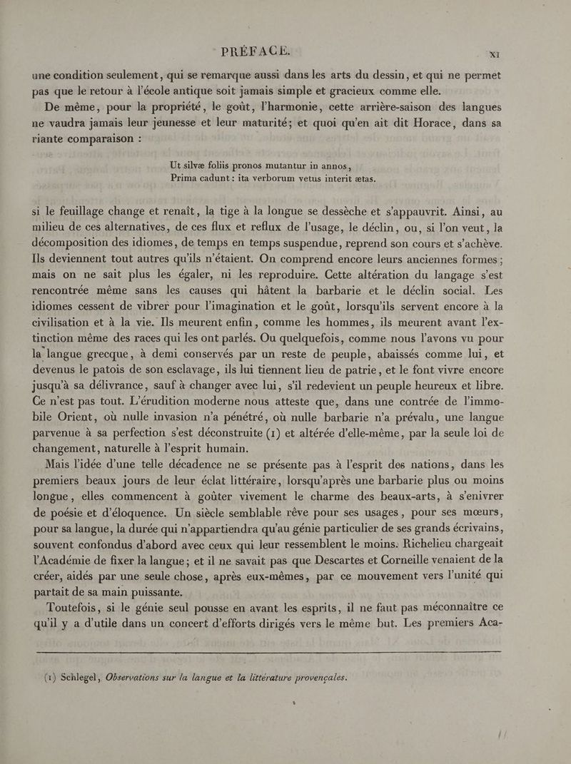 une condition seulement , qui se remarque aussi dans les arts du dessin, et qui ne permet pas que le retour à l’école antique soit jamais simple et gracieux comme elle. De même, pour la propriété, le goût, l'harmonie, cette arrière-saison des langues ne vaudra jamais leur jeunesse et leur maturité; et quoi qu’en ait dit Horace, dans sa riante comparaison : Ut silvæ foliis pronos mutantur in annos, Prima cadunt : ita verborum vetus interit ætas. si le feuillage change et renaît, la tige à la longue se dessèche et s’'appauvrit. Ainsi, au milieu de ces alternatives, de ces flux et reflux de l'usage, le déclin, ou, si l’on veut, la décomposition des idiomes, de temps en temps suspendue, reprend son cours et s’achève. Ils deviennent tout autres qu'ils n'étaient. On comprend encore leurs anciennes formes ; mais on ne sait plus les égaler, ni les reproduire. Cette altération du langage s’est rencontrée même sans les causes qui hâtent la barbarie et le déclin social. Les idiomes cessent de vibrer pour l'imagination et le goût, lorsqu'ils servent encore à la civilisation et à la vie. Ils meurent enfin, comme les hommes, ils meurent avant l’ex- tinction même des races qui les ont parlés. Ou quelquefois, comme nous l’avons vu pour la langue grecque, à demi conservés par un reste de peuple, abaissés comme lui, et devenus le patois de son esclavage, ils lui tiennent lieu de patrie, et le font vivre encore jusqu’à sa délivrance, sauf à changer avec lui, s’il redevient un peuple heureux et libre. Ce n’est pas tout. L’érudition moderne nous atteste que, dans une contrée de l’immo- bile Orient, où nulle invasion n’a pénétré, où nulle barbarie n’a prévalu, une langue parvenue à sa perfection s’est déconstruite (1) et altérée d'elle-même, par la seule loi de changement, naturelle à l'esprit humain. Mais l’idée d’une telle décadence ne se présente pas à l’esprit des nations, dans les premiers beaux jours de leur éclat littéraire, lorsqu’après une barbarie plus ou moins longue, elles commencent à goûter vivement le charme des beaux-arts, à s’enivrer de poésie et d’éloquence. Un siècle semblable rêve pour ses usages, pour ses mœurs, pour sa langue, la durée qui n’appartiendra qu’au génie particulier de ses grands écrivains, souvent confondus d’abord avec ceux qui leur ressemblent le moins. Richelieu chargeait l'Académie de fixer la langue; et il ne savait pas que Descartes et Corneille venaient de la créer, aidés par une seule chose, après eux-mêmes, par ce mouvement vers l'unité qui partait de sa main puissante. Toutefois, si le génie seul pousse en avant les esprits, il ne faut pas méconnaïître ce qu'il y a d’utile dans un concert d'efforts dirigés vers le même but. Les premiers Aca- (1) Schlegel, Observations sur la langue et la litterature provencales.