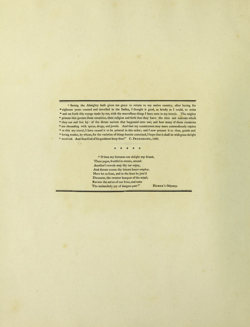 •' Seeing the Almighty hath given me grace to return to my native country, after having for “ eighteen years coasted and travelled in the Indies, I thought it good, as briefly as I could, to vrrite and set forth this voyage made by me, with the marvellous things I have seen in my travels. The mighty “ princes that govern those countries, their religion and faith that they have: the rites and customs which “they use and live by: of the divers success that happened unto me; and how many of these countries “ are abounding with spices, drugs, and jewels. And that my countrymen may more commodiously rejoice “ at this my travel, I have caused it to be printed in this order; and I now present it to thee, gentle and “ loving reader, by whom, for the varieties of things herein contained, I hope that it shall be with great delight “ received. And thus God ofhis goodness keep thee!” C. Fredericke, 1598. ***** “ If then my fortunes can delight my friend. These pages, fruitful in events, attend: Another’s travels may thy ear enjoy. And distant scenes thy leisure hours employ. Here let us feast, and to the feast be join’d Discourse, the sweeter banquet of the mind; Review the series of our lives, and taste The melancholy joy of dangers past!” Homer’s Odyssey.