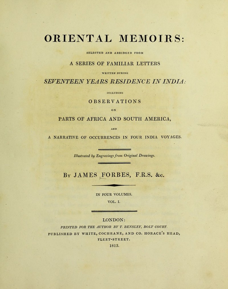 SELECTED AND ABKIDGED FROM A SERIES OF FAMILIAR LETTERS WRITTEN DURING SEVENTEEN YEARS RESIDENCE IN INDIA INCLUDING OBSERVATIONS ON PARTS OF AFRICA AND SOUTH AMERICA, AND A NARRATIVE OF OCCURRENCES IN FOUR INDIA VOYAGES. Illustrated hy Engravings from Original Drazoings. By JAMES .FORBES, F.R.S. &c. IN FOUR VOLUMES. VOL. I. LONDON: PRINTED FOR THE AUTHOR BY T. BENSLEY, BOLT COURT. PUBLISHED BY WHITE, COCHRANE, AN D CO. HORACE^S HEAD, FLEET-STREET. 1813.