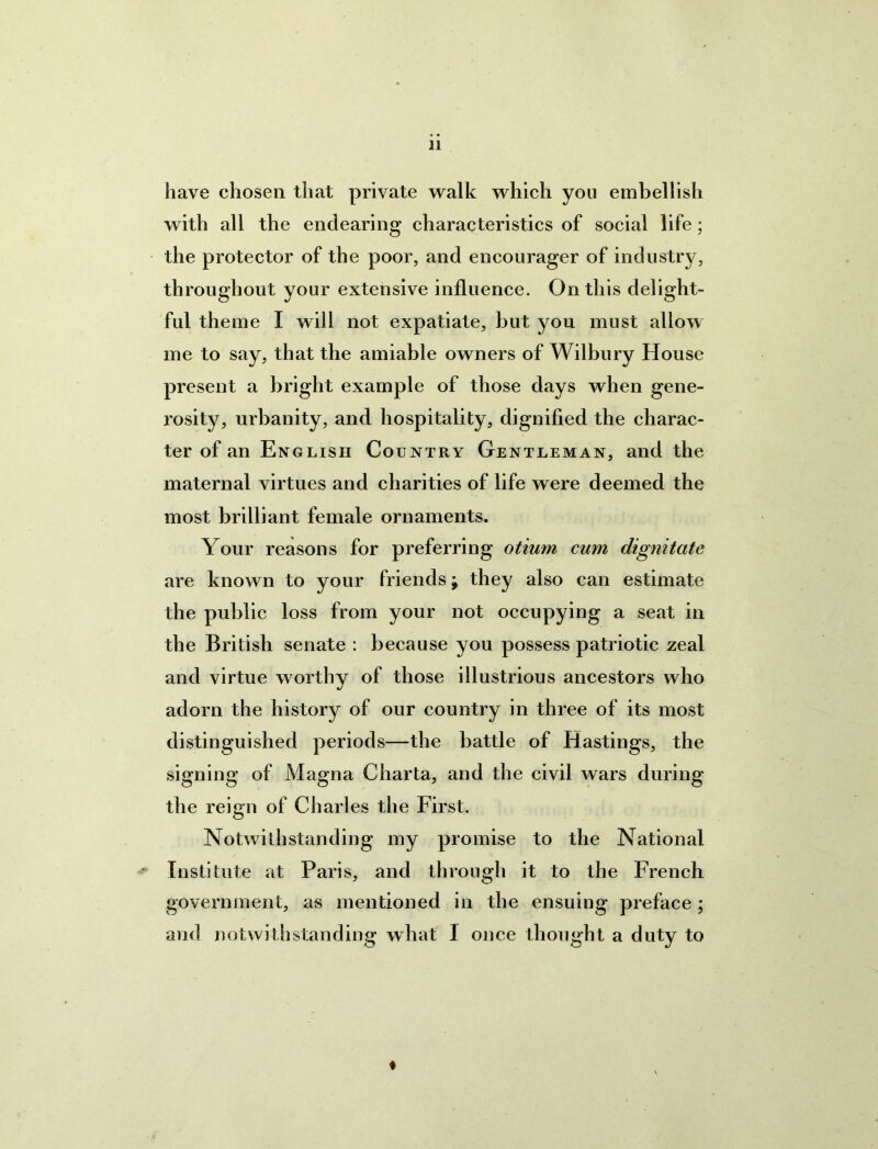 have chosen that private walk which you embellish with all the endearing characteristics of social life; the protector of the poor, and encourager of industry, throughout your extensive influence. On this delight- ful theme I will not expatiate, but you must allow me to say, that the amiable owners of Wilbury House present a bright example of those days when gene- rosity, urbanity, and hospitality, dignified the charac- ter of an English Country Gentleman, and the maternal virtues and charities of life were deemed the most brilliant female ornaments. Your reasons for preferring otium cum dignitate are known to your friends; they also can estimate the public loss from your not occupying a seat in the British senate : because you possess patriotic zeal and virtue worthy of those illustrious ancestors who adorn the history of our country in three of its most distinguished periods—the battle of Hastings, the signing of Magna Charta, and the civil wars during the reign of Charles the First. Notwithstanding my promise to the National Institute at Paris, and through it to the French government, as mentioned in the ensuing preface; and notwithstanding what I once thought a duty to