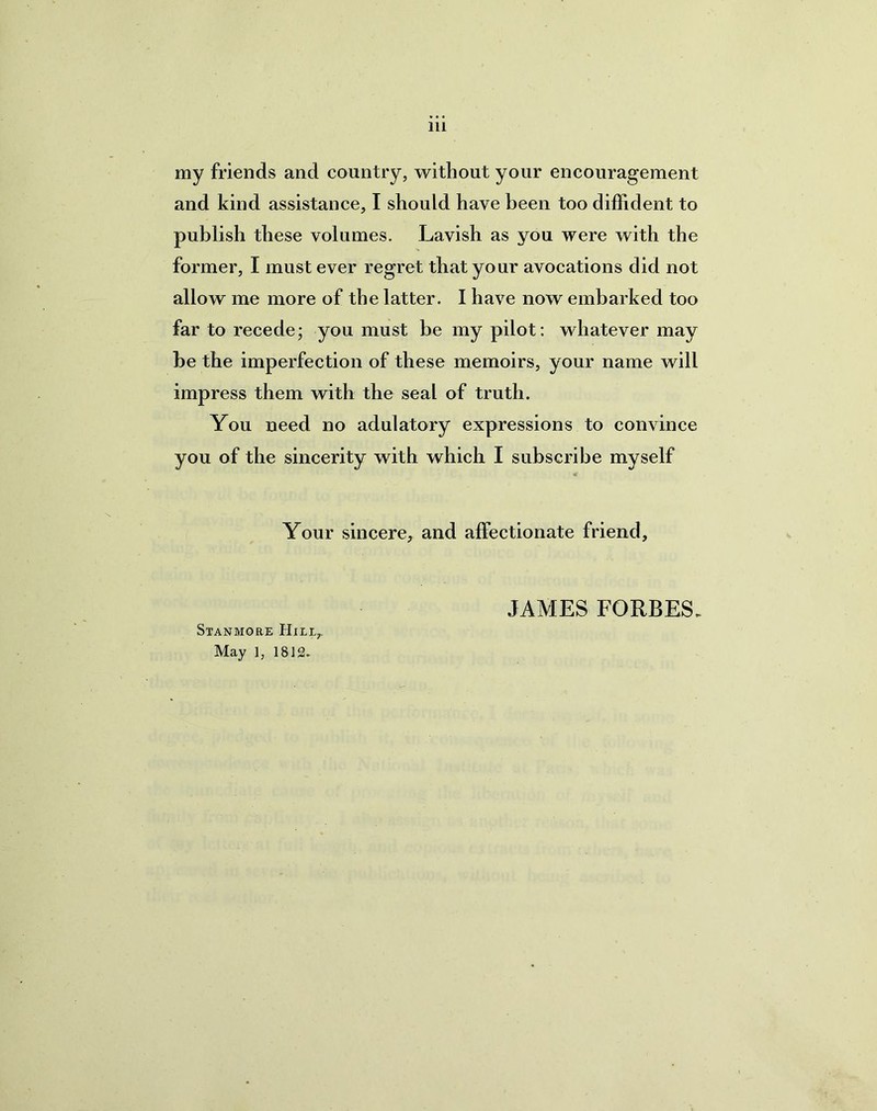 my friends and country, without your encouragement and kind assistance, I should have been too diffident to publish these volumes. Lavish as you were with the former, I must ever regret that your avocations did not allow me more of the latter. I have now embarked too far to recede; you must be my pilot : whatever may be the imperfection of these memoirs, your name will impress them with the seal of truth. You need no adulatory expressions to convince you of the sincerity with which I subscribe myself Your sincere, and affectionate friend. Stanmore Hill,. May 1, 1812. JAMES FORBES.