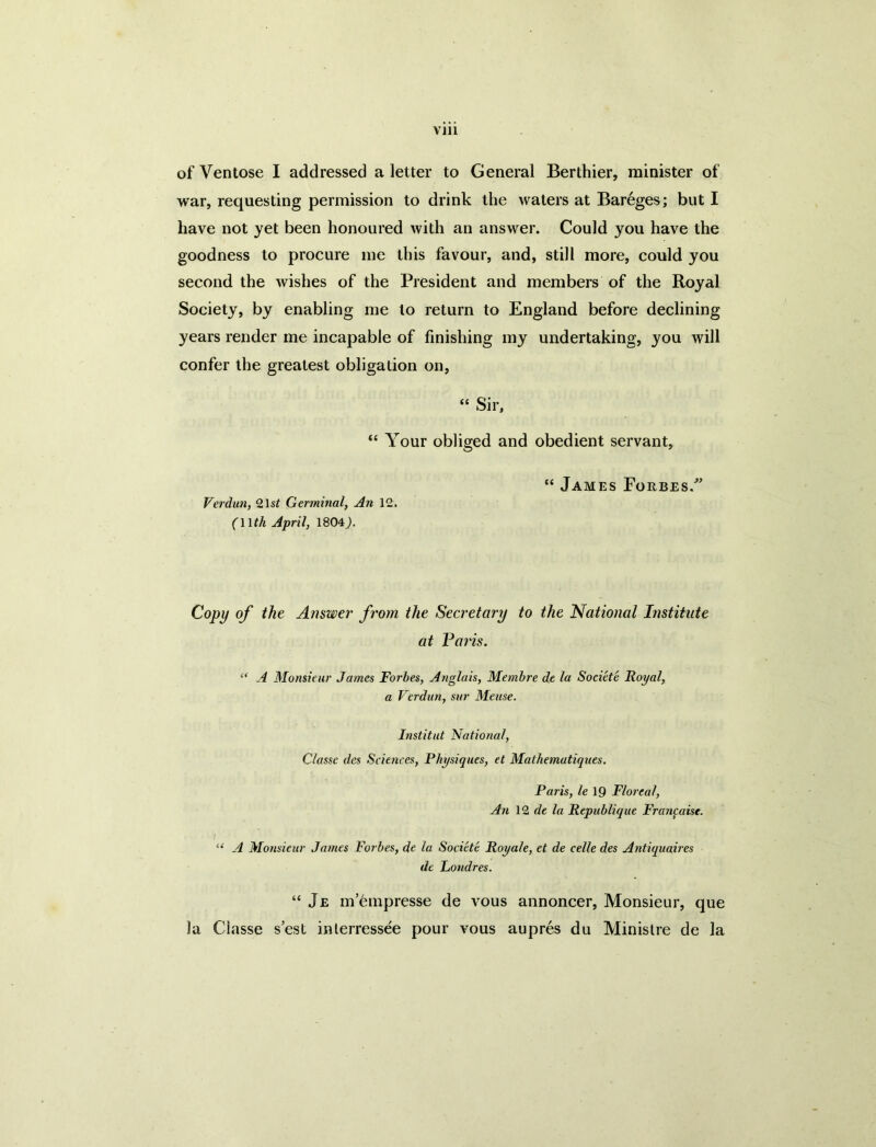 ofVentose I addressed a letter to General Berthier, minister of war, requesting permission to drink the waters at Bareges; but I have not yet been honoured with an answer. Could you have the goodness to procure me this favour, and, still more, could you second the wishes of the President and members of the Royal Society, by enabling me to return to England before declining years render me incapable of finishing my undertaking, you will confer the greatest obligation on, “ Sir, “ Your obliged and obedient servant. Verdun, %\st Germinal, An 12. (Wth April, 1804^. “ James Foebes. Copy of the Answer from the Secretary to the National Institute at Palis. “ A Monsieur James Forbes, Ariglais, Memhre de la Societe Royal, a Verdun, sur Meuse. Institut National, Classe des Sciences, Physiques, et Mathematiques. Paris, le\Q Tloreal, An 12 rfe la Republique Francaise. ' ■ “ A Monsieur James Forbes, de la Societe Royale, et de celle des Antiquaires de Londres. “ Je m’6mpresse de vous annoncer. Monsieur, que la Classe s’est inlerressee pour vous aupres du Minislre de la