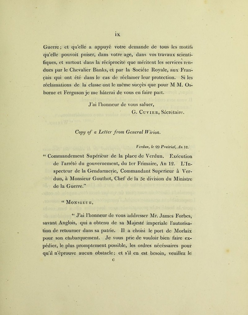 Guerre; et qu'elle a appuye votre demande de tous les motifs qu’elle pouvoit puiser, dans voire age, dans vos travaux scienti- A fiques, et surtout dans la reciprocite que meritent les services ren- dues par le Chevalier Banks, et par la Societe Royale, aux Fran- ^ais qui ont ete dans le cas de reclamer leur protection. Si les reclamations de la classe ont le meme sucphs que pour M M. Os- borne et Ferguson je me h^terai de vous en faire part. J’ai I’honneur de vous saluer, G. Cuvier, Secretaire. Copy of a Letter from General Wirion. Verduv, le 29 Prairial, An 12. “ Commandement Superieiir de la place de Verdun. Execution de I’arrete du gouvernement, du ler Frimaire, An 12. Uln- specteur de la Gendarmerie, Commandant Superieur a Ver- dun, a Vlonsieur Gouthot, Chef de la 5e division du Ministre de la Guerre.” “ Monsieur, ‘‘ J'ai rhonneur de vous addresser Mr. James Forbes, savant Anglois, qui a obtenu de sa Majeste imperiale Tautorisa- tion de retourner dans sa patrie. II a choisi le port de Morlaix pour son etnbarquement. Je vous prie de vouloir bien faire ex- pedier, le plus promptement possible, les ordres necdssaires pour quil n'eprouve aucun obstacle; et shl en est besoin, veuillez le c