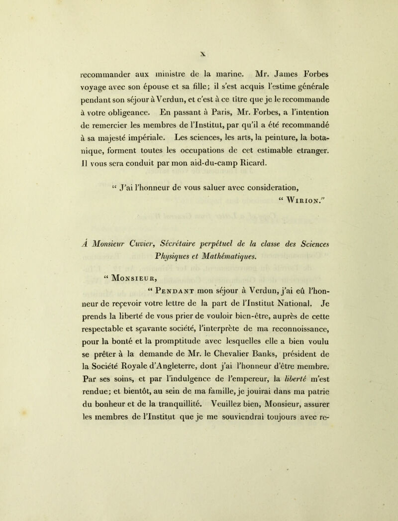 recommander aux ministre de la marine. Mr. James Forbes voyage avec son 6pouse et sa fille; il s’est acquis I’estime generaJe pendant son sejour a Verdun, et c'est ace litre que je lerecommande a votre obligeance. En passant a Paris, Mr. Forbes, a I’intention de remercier les membres de I’lnstitut, par qu’il a 6te recommande a sa majeste imperiale. Les sciences, les arts, la peinture, la bota- nique, forment toutes les occupations de cet estimable etranger. J1 vous sera conduit par mon aid-du-camp Ricard. Jai rhonneur de vous saluer avec consideration, “ WlRION.' A Monsieur Cuvier, Secretaire perpStuel de la classe des Sciences Fhpsiques et Mathematicjiies. “ Monsieur, “ Pendant mon sejour a Verdun, j’ai ed Thon- neur de repevoir votre lettre de la part de Tlnstitut National. Je prends la liberie de vous prier de vouloir bien-6tre, aupr^s de cette respectable et scavante societe, Tinterpr^te de ma reconnoissance, pour la bonte et la promptitude avec lesquelles die a bien voulu se prater a la demande de Mr. le Chevalier Banks, president de la Societe Royale d’Angleterre, dont j’ai Thonneur d’etre membre. Par ses soins, et par I’indulgence de I’empereur, la liberU m est rendue; et bientdt, au sein de ma famille, je jouirai dans ma patrie du bonheur et de la tranquillity. Veuillez bien. Monsieur, assurer les membres de Tlnstitut que je me souviendrai toujours avec re-