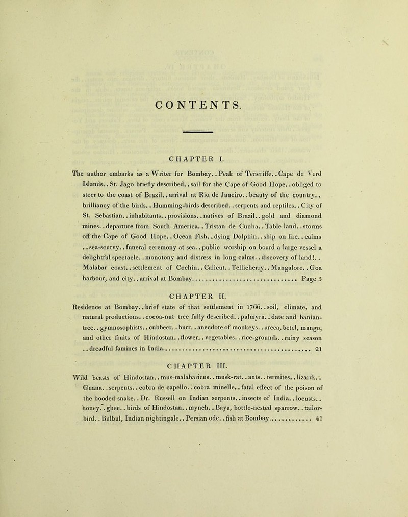 CONTENTS. CHAPTER I. The author embarks as a Writer for Bombay. .Peak of Tenerilfe.. Cape de Vercl Islands.. St. Jago briefly described.. sail for the Cape of Good Hope.. obliged to steer to the coast of Brazil, .arrival at Rio. de Janeiro, .beauty of the country.. brilliancy of the birds. .Humming-birds described, .serpents and reptiles.. City of St. Sebastian.. inhabitants.. provisions.. natives of Brazil.. gold and diamond mines.. departure from South America.. Tristan de Cunha.. Table land.. storms off the Cape of Good Hope.. Ocean Fish.. dying Dolphin.. ship on fire.. calms ..sea-scurvy, .funeral ceremony at sea. .public worship on board a large vessel a delightful spectacle.. monotony and distress in long calms.. discovery of land!.. Malabar coast.. settlement of Cochin.. Calicut.. Tellicherry.. Mangalore.. Goa harbour, and city.. arrival at Bombay Page 5 CHAPTER II. Residence at Bombay..brief state of that settlement in 1766. .soil, climate, and natural productions.. cocoa-nut tree fully described.. palmyra.. date and banian- tree. . gymnosophists.. cubbeer.. burr. . anecdote of monkeys. . areca, betel, mango, and other fruits of Hindostan.. flower.. vegetables.. rice-grounds.. rainy season .. dreadful famines in India 21 CHAPTER HI. Wild beasts of Hindostan.. mus-raalabaricus.. musk-rat.. ants. . termites.. lizards.. Guana.. serpents.. cobra de capello.. cobra minelle,. fatal efliect of the poison of the hooded snake.. Dr. Russell on Indian serpents.. insects of India.. locusts.. honey.. ghee.. birds of Hindostan.. myneh.. Baya, bottle-nested sparrow.. tailor- bird. . Bulbul, Indian nightingale., Persian ode.. fish at Bombay., 41