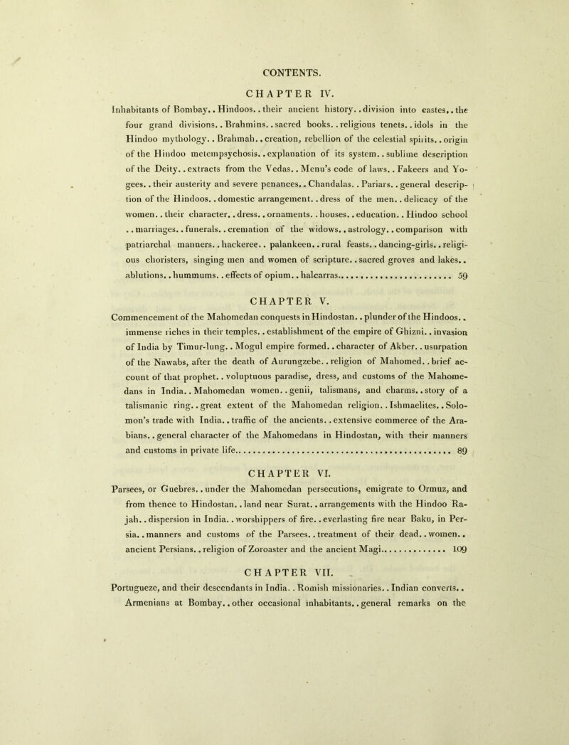 CHAPTER IV. Inhabitants of Bombay.. Hindoos.. their ancient history..division into castes,, the four grand divisions.. Brahmins.. sacred books.. religious tenets.. idols in the Hindoo mythology.. Brahmah. .creation, rebellion of the celestial spiiits. .origin of the Hindoo metempsychosis.. explanation of its system.. sublime description of the Deity, .extracts from the Vedas.. Menu’s code of laws.. Fakeers and Yo- gees.. their austerity and severe penances,. Chandalas,. Pariars.. general descrip- tion of the Hindoos, .domestic arrangement, .dress of the men. .delicacy of the women.. their character.. dress.. ornaments.. houses.. education.. Hindoo school .. marriages.. funerals.. cremation of the widows., astrology.. comparison with patriarchal manners.. hackeree.. palankeen.. rural feasts.. dancing-girls.. religi- ous choristers, singing men and women of scripture.. sacred groves and lakes.. ablutions.. hummums.. effects of opium.. halcarras 5Q CHAPTER V. Commencement of the Mahomedan conquests inHindostan.. plunder of the Hindoos.. immense riches in their temples, .establishment of the empire of Ghizni.. invasion of India by Timur-lung.. Mogul empire formed.. character of Akber.. usurpation of the Nawabs, after the death of Aurungzebe. .religion of Mahomed, .brief ac- count of that prophet.. voluptuous paradise, dress, and customs of the Mahorae- dans in India.. Mahomedan women.. genii, talismans, and charms.. story of a talismanic ring, .great extent of the Mahomedan religion.. Ishmaelites.. Solo- mon’s trade with India, .traffic of the ancients..extensive commerce of the Ara- bians.. general character of the Mahomedans inHindostan, with their manners and customs in private life 89 CHAPTER VI. Parsees, or Guebres.. under the Mahomedan persecutions, emigrate to Ormuz, and from thence to Hindostan. .land near Surat..arrangements with the Hindoo Ra- jah. .dispersion in India, .worshippers of fire, .everlasting fire near Baku, in Per- sia, .manners and customs of the Parsees.. treatment of their dead.. women.. ancient Persians., religion of Zoroaster and the ancient Magi 109 CHAPTER VII. . Portugueze, and their descendants in India. .Romish missionaries.. Indian converts.. Armenians at Bombay.. other occasional inhabitants.. general remarks on the