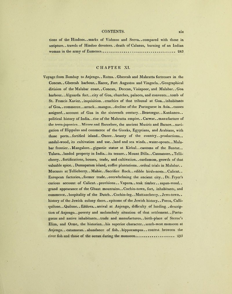 tions of the Hindoos.. marks of Vishnoo and Seeva., compared with those in scripture.. travels of Hindoo devotees.. death of Calanus, burning of an Indian woman in the army of Eumenes 243 CHAPTER XI. Voyage from Bombay to Anjengo.. Rutna.. Ghereah and Mahratta fortresses in the Concan.. Ghereah harbour.. Raree, Fort Augustus and Vingorla.. Geographical division of the Malabar coast.. Concan, Deccan, Visiapoor, and Malabar.. Goa harbour.. Alguarda fort.. city of Goa, churches, palaces, and convents.. tomb of St. Francis Xavier.. inquisition.. cruelties of that tribunal at Goa.. inhabitants of Goa.. commerce.. arrack.. mangos.. decline of the Portuguese in Asia.. causes assigned.. account of Goa in the sixteenth century.. Benezegur.. Kankanco.. political history of India.. rise of the Mahratta empire.. Carwar., manufacture of the terra-japonica.. Mirzee and Barcelore, the ancient Musiris and Barace. .navi- gation of Hippalus and commerce of the Greeks, Egyptians, and Arabians, with those ports..fortified island.. Onore. .beauty of the country.. productions.. sandal-wood, its cultivation and use..,land and sea winds.. water-spouts.. Mala- bar frontier.. Mangalore.. gigantic statue at Kirkul.. customs of the Buntar.. Tulava. .landed property in India.. its tenure.. Mount Dilla.. Cannanore., Telli- cherry.. fortifications, houses, trade, and cultivation.. cardamom, growth of that valuable spice.. Dumapatam island, coffee plantations.. ordeal trials in Malabar.. Mucuars at Tellicherry..Mahie..Sacrifice Rock, .edible birds-nests.. Calicut.. European factories., former trade.. overwhelming the ancient city.. Dr. Fryer’s curious account of Calicut. . provisions.. Vapura.. teak timber.. sapan-wood.. grand appearance of the Ghaut mountains.. Cochin-town, fort, inhabitants, and commerce.. hospitality of the Dutch.. Cochin-leg.. Mattaucherry.. Jews-town., history of the Jewish colony there, .epitome of the Jewish history.. Porca, Calli- quilone,. Quilone.. Eddova.. arrival at Anjengo, difficulty of landing,. descrip- tion of Anjengo.. poverty and melancholy situation of that settlement.. Portu- gueze and native inhabitants.. trade and manufactures.. birth-place of Sterne’s Eliza, and Orme, the historian.. his superior character.. south-west monsoon at Anjengo.. catamaran..abundance of fish.. hippocampus.. contest between the river fish and those of the ocean during the monsoon 293