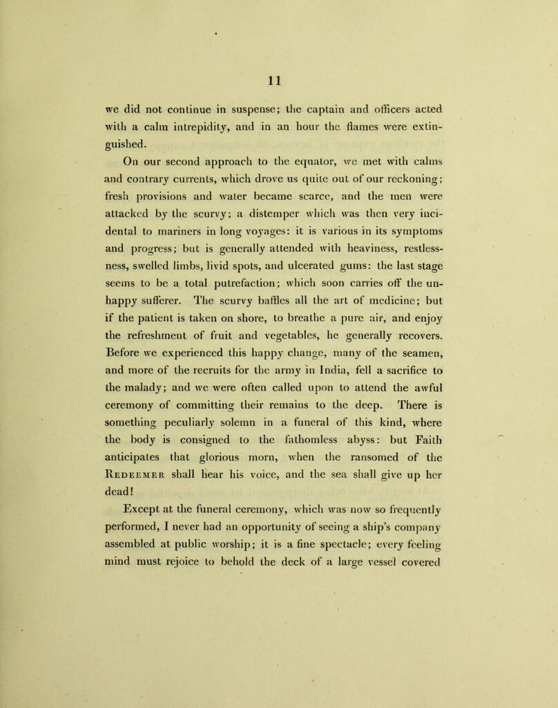 we did not continue in suspense; the captain and officers acted with a calm intrepidity, and in an hour the flames were extin- guished. On our second approach to the equator, we met with calms and contrary currents, which drove us quite out of our reckoning; fresh provisions and water became scarce, and the men were attacked by the scurvy; a distemper which was then very inci- dental to mariners in long voj'ages: it is various in its symptoms and progress; but is generally attended with heaviness, restless- ness, swelled limbs, livid spots, and ulcerated gums: the last stage seems to be a total putrefaction; which soon carries off the un- happy sufferer. The scurvy baffles all the art of medicine; but if the patient is taken on shore, to breathe a pure air, and enjoy the refreshment of fruit and vegetables, he generally recovers. Before we experienced this happ}' change, many of the seamen, and more of the recruits for the army in India, fell a sacrifice to the malady; and we were often called upon to attend the awful ceremony of committing their remains to the deep. There is something peculiarly solemn in a funeral of this kind, where the body is consigned to the fathomless abyss: but Faith anticipates that glorious morn, when the ransomed of the Redeemer shall hear his voice, and the sea shall give up her dead! Except at the funeral ceremony, which was now so frequently performed, I never had an opportunity of seeing a ship’s company assembled at public worship; it is a fine spectacle; every feeling mind must rejoice to behold the deck of a large vessel covered