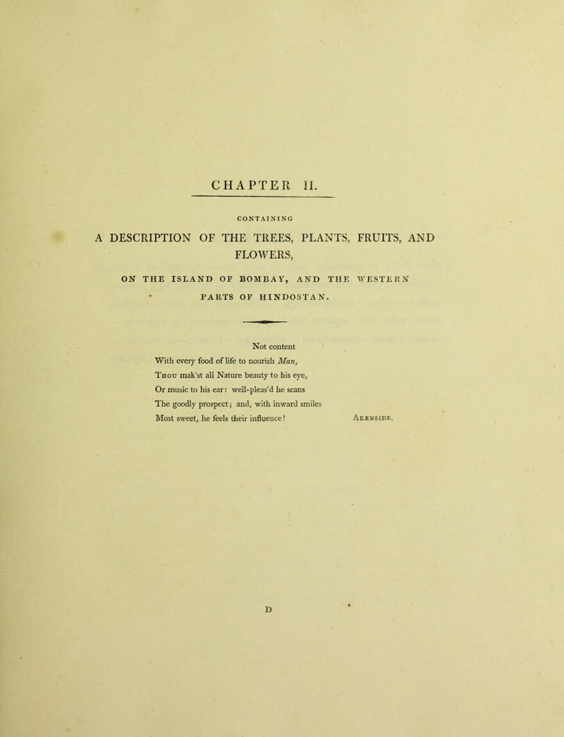 CONTAINING A DESCRIPTION OF THE TREES, PLANTS, FLOWERS, ON THE ISLAND OF BOMBAY, AND THE PARTS OF HINDOSTAN. Not content With every food of life to nourish Man, Thou mak’st all Nature beauty to his eye. Or music to his ear: well-pleas’d he scans The goodly prospect j and, with inward smiles Most sweet, he feels their influence! D FRUITS, AND WESTERN Akenside.