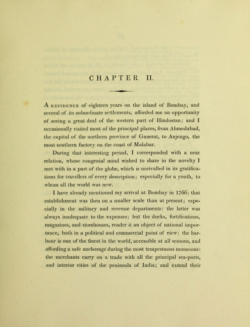 A RESIDENCE of eighteen years on the island of Bombay, and several of its subordinate settlements, afforded me an opportunity of seeing a great deal of the western part of Hindostan; and I occasionally visited most of the principal places, from Ahmedabad, the capital of the northern province of Guzerat, to Anjengo, the most southern factory on the coast of Malabar. During that interesting period, I corresponded with a near relation, whose congenial mind wished to share in the novelty 1 met with in a part of the globe, which is unrivalled in its gratifica- tions for travellers of every description; especially for a youth, to whom all the world was new. I have already mentioned my arrival at Bombay in 1766; that establishment was then on a smaller scale than at present; espe- cially in the military and revenue departments: the latter was always inadequate to the expenses; but the docks, fortifications, magazines, and storehouses, render it an object of national impor- tance, both in a political and commercial point of view: the har- bour is one of the finest in the world, accessible at all seasons, and affording a safe anchorage during the most tempestuous monsoons: the merchants carry on a trade with all the principal sea-ports, and interior cities of the peninsula of India; and extend their