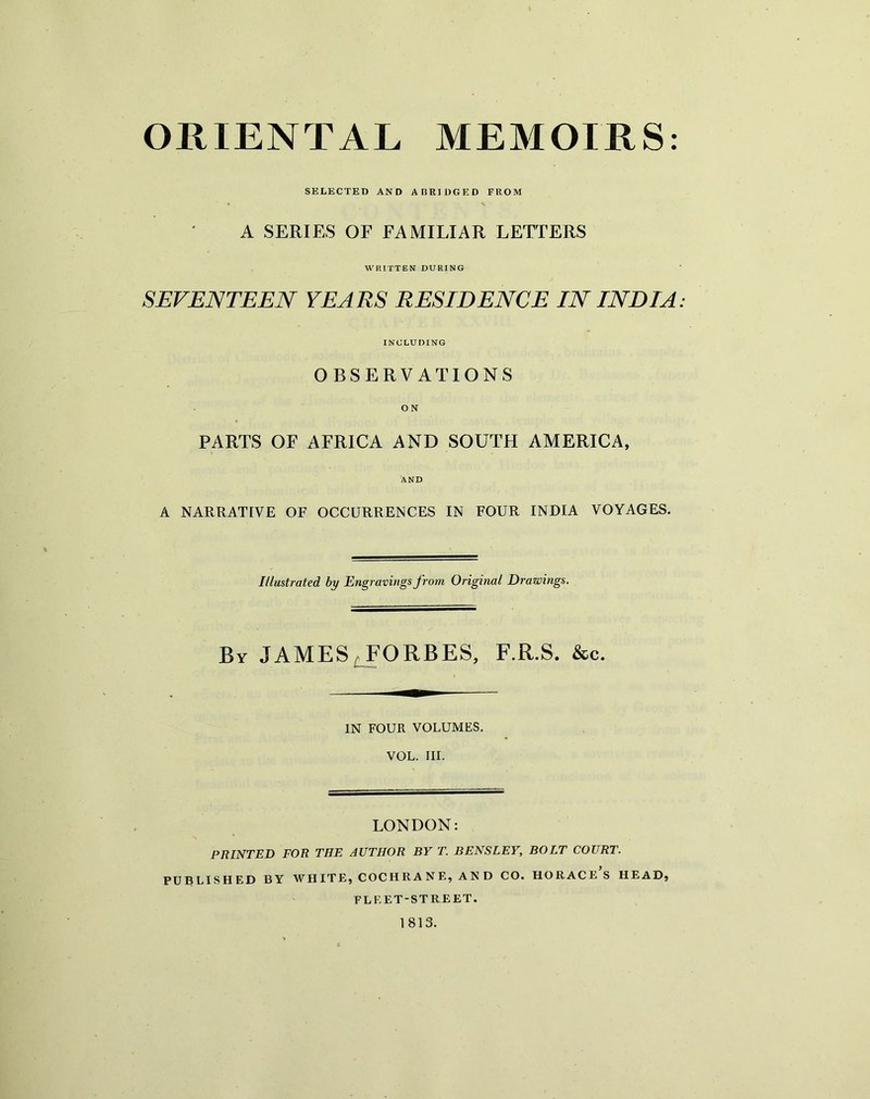 SELECTED AND ABRIDGED FROM A SERIES OF FAMILIAR LETTERS WRITTEN DURING SEVENTEEN YEARS RESIDENCE IN INDIA: INCLUDING OBSERVATIONS ON PARTS OF AFRICA AND SOUTH AMERICA, AND A NARRATIVE OF OCCURRENCES IN FOUR INDIA VOYAGES. Illustrated by Engravings from Original Drawings. By JAMES, FORBES, F.R.S. &c. IN FOUR VOLUMES. VOL. III. LONDON: PRINTED FOR THE AUTHOR BY T. BENSLEY, BOLT COURT. PUBLISHED BY WHITE, COCHRANE, AND CO. HORACE S HEAD, FLEET-STREET. 1813.