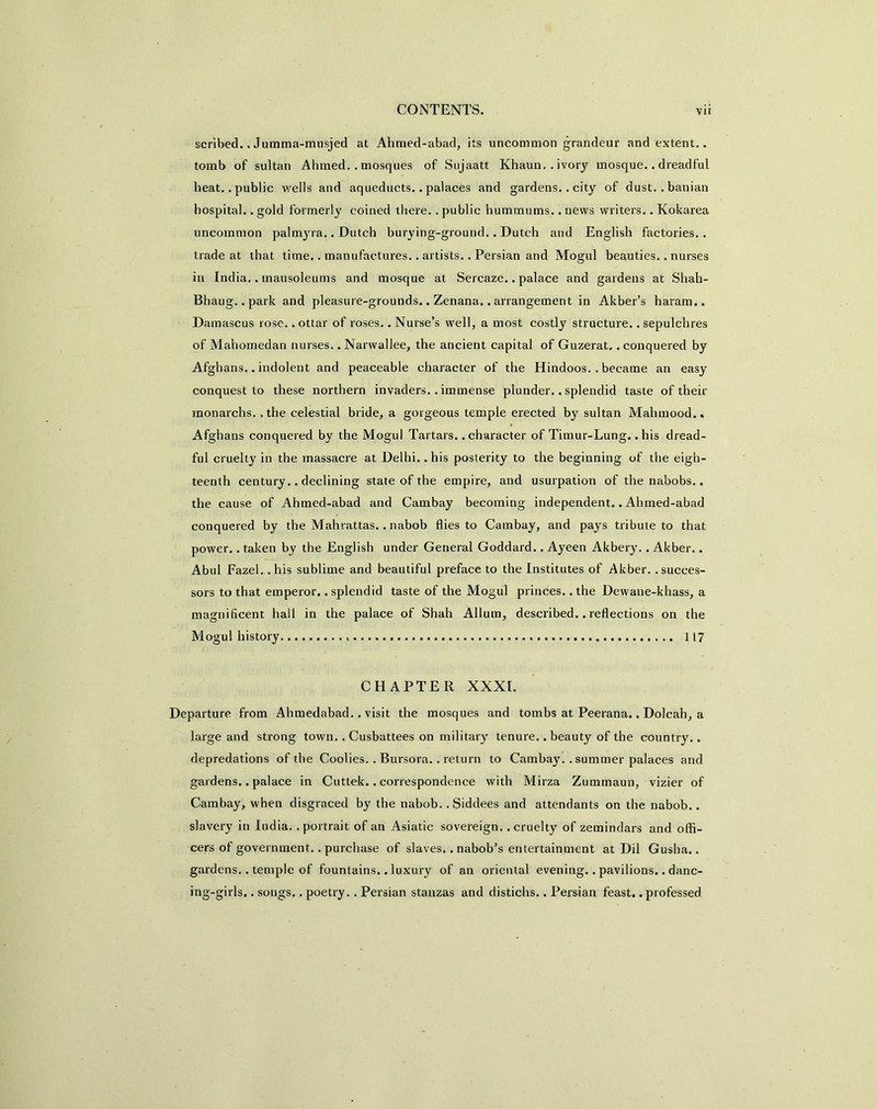 scribed.. Jumma-musjed at Ahmed-abad, its uncommon grandeur and extent., tomb of sultan Ahmed.. mosques of Sujaatt Khaun.. ivory mosque.. dreadful heat, .public wells and aqueducts.. palaces and gardens.. city of dust, .banian hospital.. gold formerly coined there.. public hummums.. news writers.. Kokarea uncommon palmyra.. Dutch burying-ground.. Dutch and English factories., trade at that time.. manufactures.. artists.. Persian and Mogul beauties.. nurses in India,. mausoleums and mosque at Sercaze.. palace and gardens at Shah- Bhaug.. park and pleasure-grounds.. Zenana.. arrangement in Akber’s haram.. Damascus rose.. ottar of roses.. Nurse’s well, a most costly structure.. sepulchres of Mahomedan nurses.. Narwallee, the ancient capital of Guzerat,. conquered by Afghans.. indolent and peaceable character of the Hindoos. . became an easy conquest to these northern invaders. . immense plunder.. splendid taste of their monarchs. .the celestial bride, a gorgeous temple erected by sultan Malimood., Afghans conquered by the Mogul Tartars.. character of Timur-Lung.. his dread- ful cruelty in the massacre at Delhi.. his posterity to the beginning of the eigh- teenth century.. declining state of the empire, and usurpation of the nabobs.. the cause of Ahmed-abad and Cambay becoming independent.. Ahmed-abad conquered by the Mahrattas.. nabob flies to Cambay, and pays tribute to that power.. taken by the English under General Goddard.. Ayeen Akbery.. Akber.. Abul Fazel. .his sublime and beautiful preface to the Institutes of Akber. .succes- sors to that emperor.. splendid taste of the Mogul princes.. the Dewaue-khass, a magnificent hall in the palace of Shah Allum, described.. reflections on the Mogul history 117 CHAPTER XXXI. Departure from Ahmedabad.. visit the mosques and tombs at Peerana.. Dolcah, a large and strong town.. Cusbattees on military tenure.. beauty of the country.. depredations of the Coolies. . Bursora.. return to Cambay. . summer palaces and gardens.. palace in Cuttek.. correspondence with Mirza Zummaun, vizier of Cambay, when disgraced by the nabob.. Siddees and attendants on the nabob.. slavery in India, .portrait of an Asiatic sovereign, .cruelty of zemindars and offi- cers of government.. purchase of slaves.. nabob’s entertainment at Dil Gusha.. gardens.. temple of fountains.. luxury of an oriental evening.. pavilions.. danc- ing-girls. . songs.. poetry. . Persian stanzas and distichs.. Persian feast, .professed