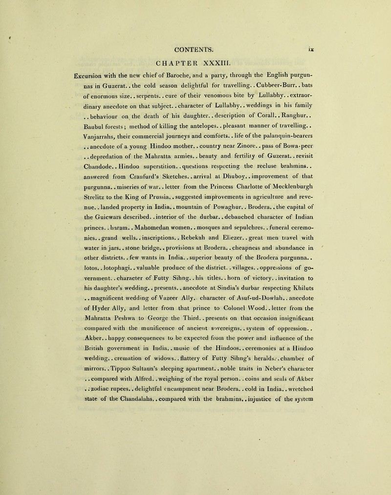 CHAPTER XXXIIL Excursion with the new chief of Baroche, and a party, through the English purgun- nas in Guzerat.. the cold season delightful for travelling.. Cubbeer-Burr.. bats of enormous size., serpents, .cure of their venomous bite by Lullabhy.. extraor- dinary anecdote on that subject, .character of Lullabhy.. weddings in his family ..behaviour on the death of his daughter.. description of Corail.. Ranghur.. Baubul forests; method of killing the antelopes.. pleasant manner of travelling.. Vanjarrahs, their commercial journeys and comforts.. life of the palanquin-bearers .. anecdote of a young Hindoo mother.. country near Zinore.. pass of Bowa-peer ..depredation of the Mahratta armies.. beauty and fertility of Guzerat.. revisit Chandode.. Hindoo superstition. . questions respecting the recluse brahmins., answered from Craufurd’s Sketches.. arrival at Dhuboy.. improvement of that purgunna. .miseries of war. .letter from the Princess Charlotte of Mecklenburgh Strelitz to the King of Prussia.. suggested improvements in agriculture and reve- nue. . landed property in India.. mountain of Powaghur.. Brodera.. the capital of the Guicwars described, .interior of the durbar.. debauched character of Indian princes. . haram.. Mahomedan women.. mosques and sepulchres. . funeral ceremo- nies. . grand wells.. inscriptions.. Rebekah and Eliezer.. great men travel with water in jars.. stone bridge.. provisions at Brodera.. cheapness and abundance in other districts..few wants in India, .superior beauty of the Brodera purgunna.. lotos.. lotophagi. .valuable produce of the district. . villages, .oppressions of go- vernment.. character of Futty Sihng. .his titles, .horn of victory. .invitation to his daughter’s wedding.. presents.. anecdote at Sindia’s durbar respecting Khiluts .. magnificent wedding of Vazeer Ally, character of Asuf-ud-Dowlah.. anecdote of Hyder Ally, and letter from that prince to Colonel Wood..letter from the Mahratta Peshwa to George the Third. .presents on that occasion insignificant compared with the munificence of ancient sovereigns.. system of oppression.. Akber. .happy consequences to be expected from the power and influence of the British government in India, .music of the Hindoos..ceremonies at a Hindoo wedding.. cremation of widows. . flattery of Futty Sihng’s heralds/.chamber of minors.. Tippoo Sultaun’s sleeping apartment.. noble traits in Neber’s character . .compared with Alfred, .weighing of the royal person, .coins and seals of Akber .; zodiac rupees.. delightful encampment near Brodera. . cold in India.» wretched state of the Chandalahs,. compared with the brahmins.. injustice of the system