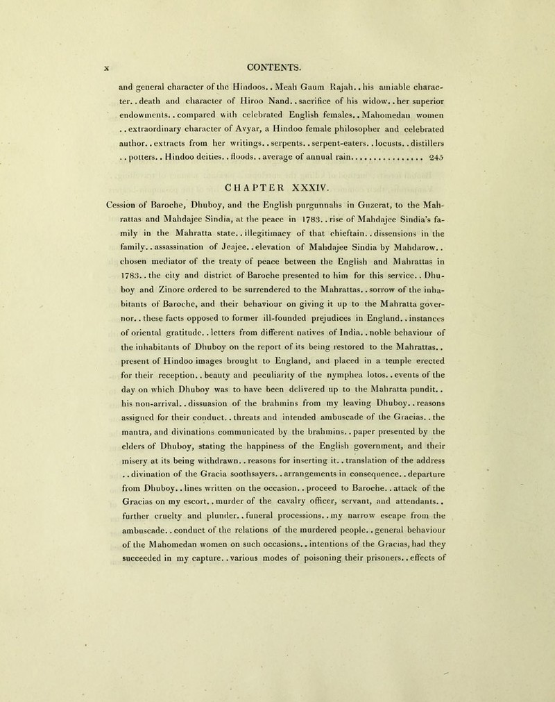 and general character of the Hindoos.. Meah Gaum Rajah.. his amiable charac- ter.. death and character of Hiroo Nand.. sacrifice of his widow.. her superior endowments.. compared with celebrated English females.. Mahomedan women . .extraordinary character of Avyar, a Hindoo female philosopher and celebrated author.. extracts from her writings.. serpents.. serpent-eaters. . locusts. . distillers .. potters.. Hindoo deities.. floods.. average of annual rain 245 CHAPTER XXXIV. Cession of Baroche, Dhuboy, and the English purgunnahs in Guzerat, to the Mah- rattas and Mahdajee Sindia, at the peace in 1783. .rise of Mahdajee Sindia’s fa- mily in the Mahratta state.. illegitimacy of that chieftain. . dissensions in the family.. assassination of Jeajee.. elevation of Mahdajee Sindia by Mahdarow.. chosen mediator of the treaty of peace between the English and Mahrattas in 1783.. the city and district of Baroche presented to him for this service.. Dhu- boy and Zinore ordered to be surrendered to the Mahrattas. .sorrow of the inha- bitants of Baroche, and their behaviour on giving it up to the Mahratta gover- nor.. these facts opposed to former ill-founded prejudices in England.. instances of oriental gratitude. . letters from different natives of India.. noble behaviour of the inhabitants of Dhuboy on the report of its being restored to the Mahrattas.. present of Hindoo images brought to England, anti placed in a temple erected for their reception.. beauty and peculiarity of the nymphea lotos.. events of the day on which Dhuboy was to have been delivered up to the Mahratta pundit.. his non-arrival.. dissuasion of the brahmins from my leaving Dhuboy.. reasons assigned for their conduct.. threats and intended ambuscade of the Gracias.. the mantra, and divinations communicated by the brahmins.. paper presented by the elders of Dhuboy, stating the happiness of the English government, and their misery at its being withdrawn, .reasons for inserting it. .translation of the address ..divination of the Gracia soothsayers.. arrangements in consequence.. departure from Dhuboy.. lines written on the occasion.. proceed to Baroche.. attack of the Gracias on my escort.. murder of the cavalry officer, servant, and attendants., further cruelty and plunder.. funeral processions.. my narrow escape from the ambuscade.. conduct of the relations of the murdered people.. general behaviour of the Mahomedan women on such occasions.. intentions of the Gracias, had they succeeded in my capture. . various modes of poisoning their prisoners.. effects of