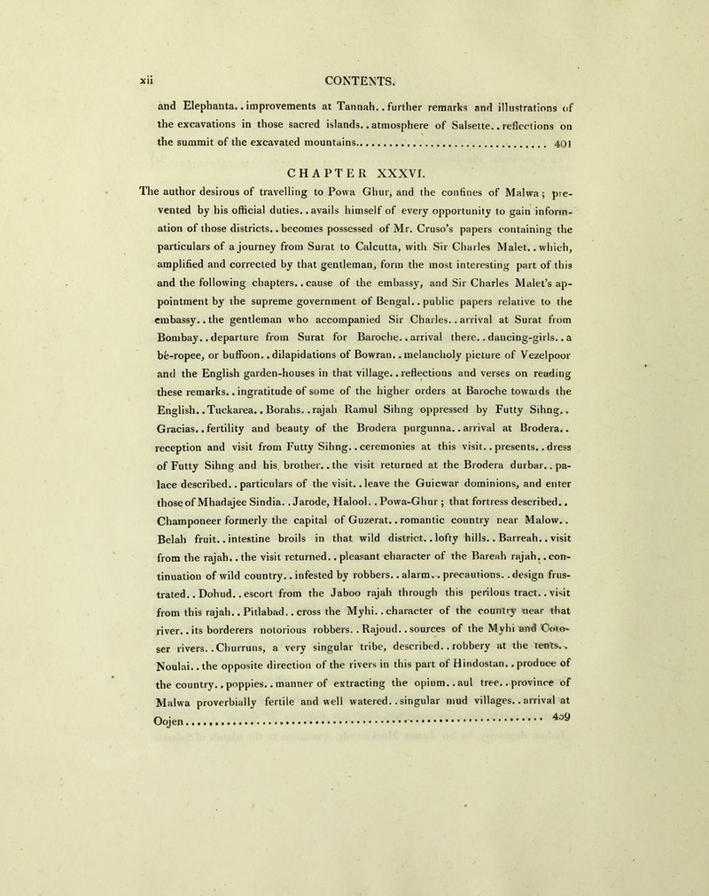 and Elephanta. .improvements at Tannah.. further remarks and illustrations of the excavations in those sacred islands.. atmosphere of Salsette.. reflections on the summit of the excavated mountains 401 CHAPTER XXXVI. The author desirous of travelling to Povva Ghur, and the confines of Malwa; pre- vented by his official duties, .avails himself of every opportunity to gain inform- ation of those districts.. becomes possessed of Mr. Cruso’s papers containing the particulars of a journey from Surat to Calcutta, with Sir Charles Malet.. which, amplified and corrected by that gentleman, form the most interesting part of this and the following chapters.. cause of the embassy, and Sir Charles Malet’s ap- pointment by the supreme government of Bengal.. public papers relative to the embassy, .the gentleman who accompanied Sir Charles.. arrival at Surat from Bombay.. departure from Surat for Baroche.. arrival there.. dancing-girls.. a be-ropee, or buffoon.. dilapidations of Bowran. .melancholy picture of Vezelpoor and the English garden-houses in that village.. reflections and verses on reading these remarks.. ingratitude of some of the higher orders at Baroche towaids the English. .Tuckarea.. Borahs, .rajah Ramul Sihng oppressed by Futty Sihng.. Gracias.. fertility and beauty of the Brodera purgunna.. arrival at Brodera.. reception and visit from Futty Sihng.. ceremonies at this visit.. presents.. dress of Futty Sihng and his brother.. the visit returned at the Brodera durbar, .pa- lace described, .particulars of the visit, .leave the Guicwar dominions, and enter those of Mhadajee Sindia. . Jarode, Halool. .Powa-Ghur ; that fortress described.. Champoneer formerly the capital of Guzerat.. romantic country near Malow.. Belah fruit.. intestine broils in that wild district.. lofty hills.. Barreah.. visit from the rajah, .the visit returned, .pleasant character of the Bareah rajah, .con- tinuation of wild country.. infested by robbers.. alarm.. precautions.. design frus- trated.. Dohud.. escort from the Jaboo rajah through this perilous tract.. visit from this rajah.. Pitlabad.. cross the Myhi.. character of the country near that river.. its borderers notorious robbers. . Rajoud.. sources of the Myhi and 'Goto* ser rivers.. Churruns, a very singular tribe, described.. robbery at the tents. . Noulai.. the opposite direction of the rivers in this part of Hindostan.. produce of the country.. poppies.. manner of extracting the opium., aul tree.. province of Malwa proverbially fertile and well watered.. singular mud villages.. arrival at 409