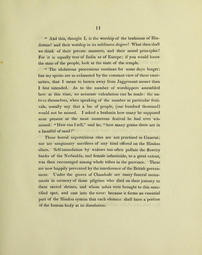 “ And this, thought I, is the worship of the brahmins of Hin- dostan! and their worship in its sublimest degree! What then shall we think of their private manners, and their moral principles ! For it is equally true of India as of Europe; if you would know the state of the people, look at the state of the temple. “ The idolatrous processions continue for some days longer; but my spirits are so exhausted by the constant view of these enor- mities, that I mean to hasten away from Jaggernaut sooner than I first intended. As to the number of worshippers assembled here at this time, no accurate calculation can be made: the na- tives themselves, when speaking of the number at particular festi- vals, usually say that a lac of people, (one hundred thousand) would not be missed. I asked a brahmin how many he supposed were present at the most numerous festival he had ever wit- nessed: “ How can I tell,” said he, “ how many grains there are in a handful of sand ?” These horrid superstitious rites are not practised in Guzerat; nor are sanguinary sacrifices of any kind offered on the Hindoo altars. Self-immolation by widows too often pollute the flowery banks of the Nerbudda, and female infanticide, to a great extent, was then encouraged among whole tribes in the province. These are now happily prevented by the interference of the British govern- ment. Under the groves of Chandode are many funeral monu- ments in memory of those pilgrims who died on their journey to these sacred shrines, and whose ashes were brought to this sanc- tified spot, and cast into the river: because it forms an essential part of the Hindoo system that each element shall have a portion of the human body at its dissolution.