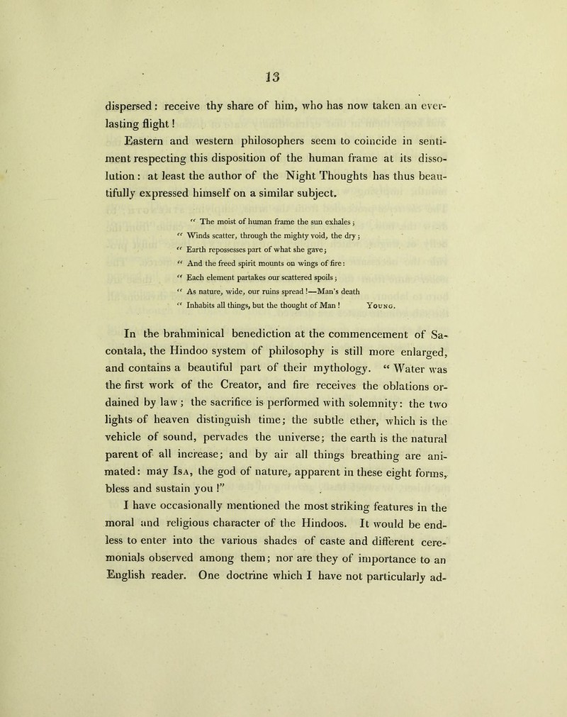 is dispersed: receive thy share of him, who has now taken an ever- lasting flight! Eastern and western philosophers seem to coincide in senti- ment respecting this disposition of the human frame at its disso- lution : at least the author of the Night Thoughts has thus beau- tifully expressed himself on a similar subject. “ The moist of human frame the sun exhales ; “ Winds scatter, through the mighty void, the dry; “ Earth repossesses part of what she gave 5 “ And the freed spirit mounts on wings of fire: “ Each element partakes our scattered spoils; “ As nature, wide, our ruins spread !—Man’s death “ Inhabits all things, but the thought of Man ! Young. In the brahminical benediction at the commencement of Sa- contala, the Hindoo system of philosophy is still more enlarged, and contains a beautiful part of their mythology. “ Water was the first work of the Creator, and fire receives the oblations or- dained by law; the sacrifice is performed with solemnity: the two lights of heaven distinguish time; the subtle ether, which is the vehicle of sound, pervades the universe; the earth is the natural parent of all increase; and by air all things breathing are ani- mated: may Isa, the god of nature, apparent in these eight forms, bless and sustain you !” I have occasionally mentioned the most striking features in the moral and religious character of the Hindoos. It would be end- less to enter into the various shades of caste and different cere- monials observed among them; nor are they of importance to an English reader. One doctrine which I have not particularly ad-