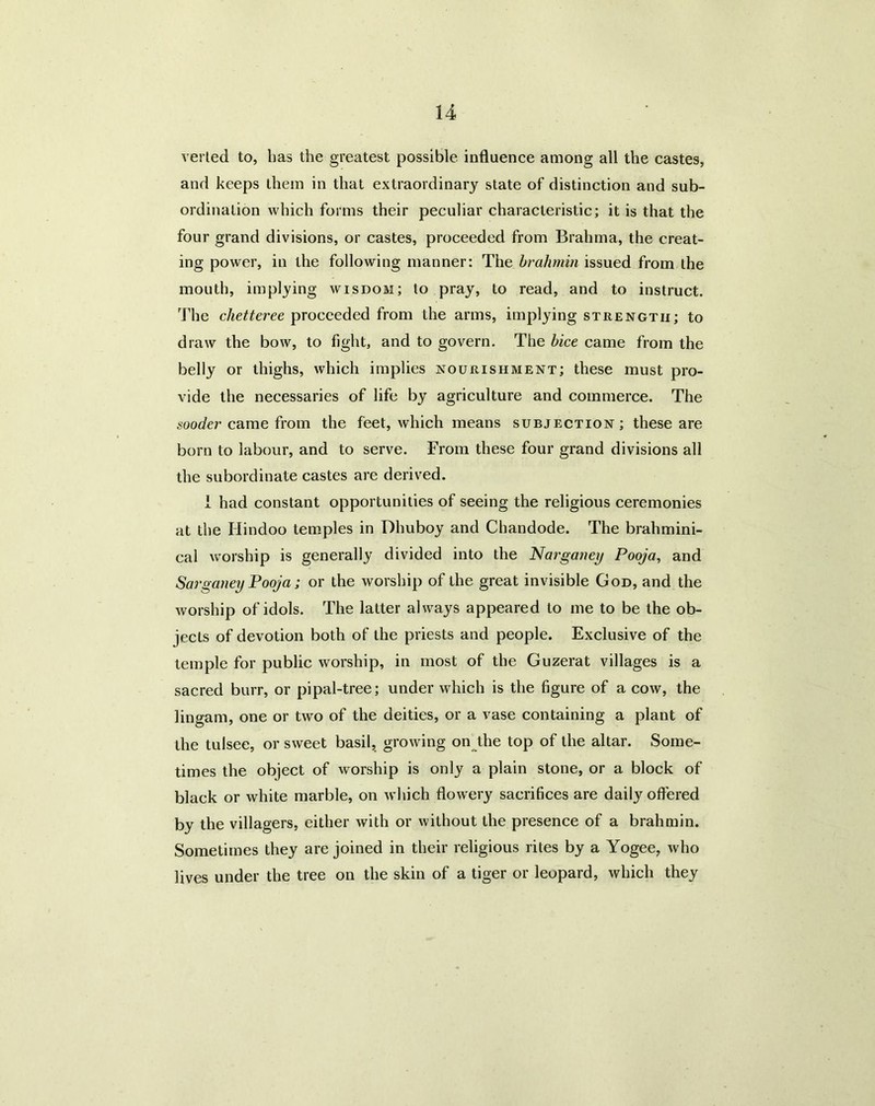 vei led to, lias the greatest possible influence among all the castes, and keeps them in that extraordinary state of distinction and sub- ordination which forms their peculiar characteristic; it is that the four grand divisions, or castes, proceeded from Brahma, the creat- ing power, in the following manner: The brahmin issued from the mouth, implying wisdom; to pray, to read, and to instruct. The clietteree proceeded from the arms, implying strength; to draw the bow, to fight, and to govern. The bice came from the belly or thighs, which implies nourishment; these must pro- vide the necessaries of life by agriculture and commerce. The sooder came from the feet, which means subjection; these are born to labour, and to serve. From these four grand divisions all the subordinate castes are derived. i had constant opportunities of seeing the religious ceremonies at the Hindoo temples in Dhuboy and Chandode. The brahmini- cal worship is generally divided into the Narganey Pooja, and Sarganey Pooja; or the worship of the great invisible God, and the worship of idols. The latter always appeared to me to be the ob- jects of devotion both of the priests and people. Exclusive of the temple for public worship, in most of the Guzerat villages is a sacred burr, or pipal-tree; under which is the figure of a cow, the lingam, one or two of the deities, or a vase containing a plant of the tulsee, or sweet basil, growing on the top of the altar. Some- times the object of worship is only a plain stone, or a block of black or white marble, on which flowery sacrifices are daily offered by the villagers, either with or without the presence of a brahmin. Sometimes they are joined in their religious rites by a Yogee, who lives under the tree on the skin of a tiger or leopard, which they