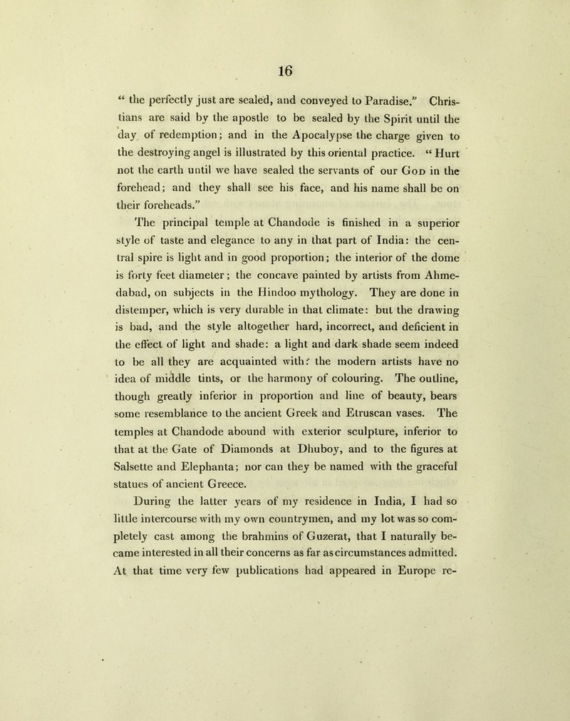 “ the perfectly just are sealed, and conveyed to Paradise.” Chris- tians are said by the apostle to be sealed by the Spirit until the « day of redemption; and in the Apocalypse the charge given to the destroying angel is illustrated by this oriental practice. “ Hurt not the earth until we have sealed the servants of our God in the forehead; and they shall see his face, and his name shall be on their foreheads.” The principal temple at Chandode is finished in a superior style of taste and elegance to any in that part of India: the cen- tral spire is light and in good proportion; the interior of the dome is forty feet diameter; the concave painted by artists from Ahme- dabad, on subjects in the Hindoo mythology. They are done in distemper, which is very durable in that climate: but the drawing is bad, and the style altogether hard, incorrect, and deficient in the effect of light and shade: a light and dark shade seem indeed to be all they are acquainted with:' the modern artists have no idea of middle tints, or the harmony of colouring. The outline, though greatly inferior in proportion and line of beauty, bears some resemblance to the ancient Greek and Etruscan vases. The temples at Chandode abound with exterior sculpture, inferior to that at the Gate of Diamonds at Dhuboy, and to the figures at Salsette and Elephanta; nor can they be named with the graceful statues of ancient Greece. During the latter years of my residence in India, I had so little intercourse with my own countrymen, and my lot was so com- pletely cast among the brahmins of Guzerat, that I naturally be- came interested in all their concerns as far as circumstances admitted. At that time very few publications had appeared in Europe re-