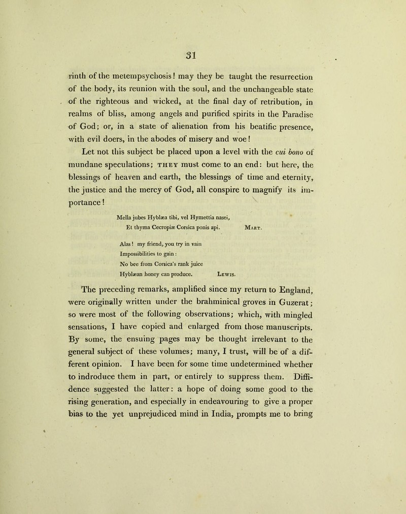 SI rinth of the metempsychosis! may they be taught the resurrection of the body, its reunion with the soul, and the unchangeable state of the righteous and wicked, at the final day of retribution, in realms of bliss, among angels and purified spirits in the Paradise of God; or, in a state of alienation from his beatific presence, with evil doers, in the abodes of misery and woe! Let not this subject be placed upon a level with the cui bono of mundane speculations; they must come to an end: but here, the blessings of heaven and earth, the blessings of time and eternity, the justice and the mercy of God, all conspire to magnify its im- portance ! Mella jubes Hyblaea tibi, vel Hymettia nasei, Et tbyma Cecropiae Corsica ponis api. Mart, Alas ! my friend, you try in vain Impossibilities to gain: No bee from Corsica’s rank juice Hyblaean honey can produce, Lewis, The preceding remarks, amplified since my return to England, were originally written under the brahminical groves in Guzerat; so were most of the following observations; which, with mingled sensations, I have copied and enlarged from those manuscripts. By some, the ensuing pages may be thought irrelevant to the general subject of these volumes; many, I trust, will be of a dif- ferent opinion. I have been for some time undetermined whether to indroduce them in part, or entirely to suppress them. Diffi- dence suggested the latter: a hope of doing some good to the rising generation, and especially in endeavouring to give a proper bias to the yet unprejudiced mind in India, prompts me to bring
