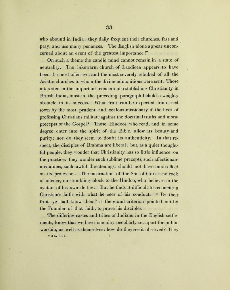 who abound in India; they daily frequent their churches, fast and pray, and use many penances. The English alone appear uncon- cerned about an event of the greatest importance!” On such a theme the candid mind cannot remain in a state of neutrality. The lukewarm church of Laodicea appears to have been the most offensive, and the most severely rebuked of all the Asiatic churches to whom the divine admonitions were sent. Those interested in the important concern of establishing Christianity in British India, must in the preceding paragraph behold a weighty obstacle to its success. What fruit can be expected from seed sown by the most prudent and zealous missionary if the lives of professing Christians militate against the doctrinal truths and moral precepts of the Gospel? Those Hindoos who read, and in some degree enter into the spirit of the Bible, allow its beauty and purity; nor do they seem to doubt its authenticity. In that re- spect, the disciples of Brahma are liberal; but, as a quiet thought- ful people, they wonder that Christianity has so little influence on the practice: they wonder such sublime precepts, such affectionate invitations, such awful threatenings, should not have more effect on its professors. The incarnation of the Son of God is no rock of offence, no stumbling block to the Hindoo, who believes in the avatars of his own deities. But he finds it difficult to reconcile a Christian's faith with what he sees of his conduct. “ By their fruits ye shall know them is the grand criterion pointed out by the Founder of that faith, to prove his disciples. The differing castes and tribes of Indians in the English settle- ments, know that we have one da}' peculiarly set apart for public worship, as well as themselves: how do they see it observed? They VOL. III. F