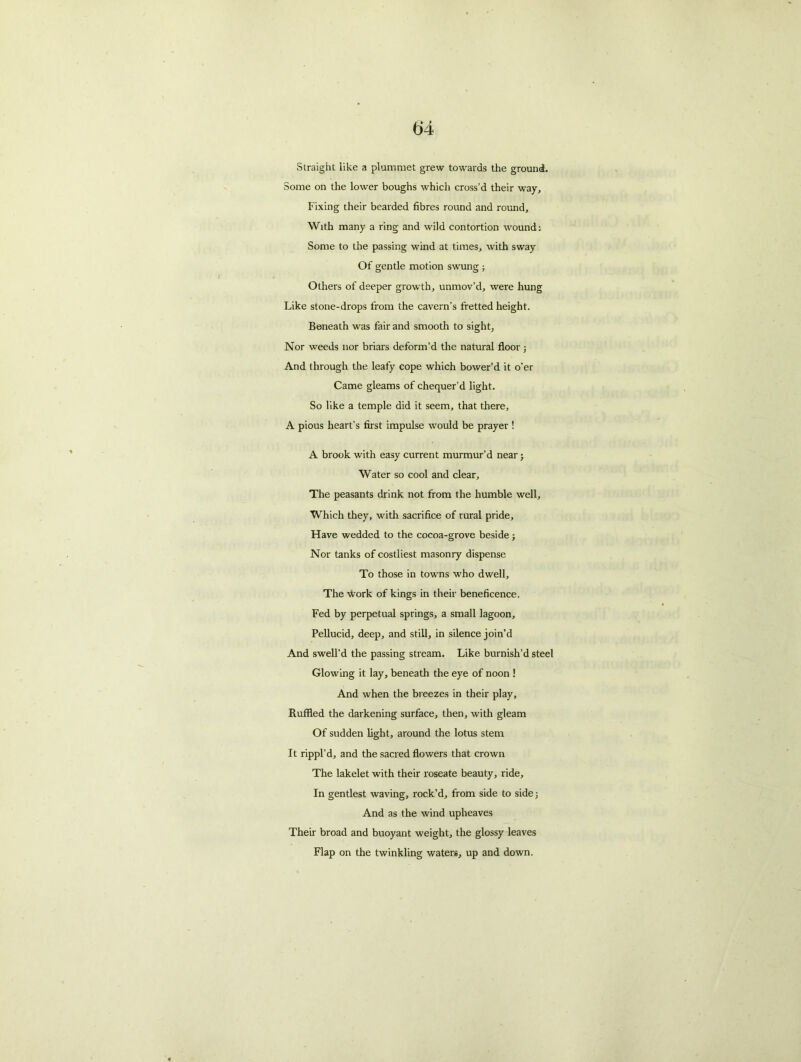 Straight like a plummet grew towards the ground. Some on the lower boughs which cross’d their way. Fixing their bearded fibres round and round. With many a ring and wild contortion wound: Some to the passing wind at times, with sway Of gentle motion swung ; Others of deeper growth, unmov’d, were hung Like stone-drops from the cavern's fretted height. Beneath was fair and smooth to sight, Nor weeds nor briars deform’d the natural floor ; And through the leafy cope which bower’d it o’er Came gleams of chequer’d light. So like a temple did it seem, that there, A pious heart’s first impulse would be prayer ! A brook with easy current murmur’d near; Water so cool and clear. The peasants drink not from the humble well. Which they, with sacrifice of rural pride. Have wedded to the cocoa-grove beside; Nor tanks of costliest masonry dispense To those in towns who dwell. The work of kings in their beneficence. Fed by perpetual springs, a small lagoon. Pellucid, deep, and still, in silence join’d And swell’d the passing stream. Like burnish’d steel Glowing it lay, beneath the eye of noon ! And when the breezes in their play, Ruffled the darkening surface, then, with gleam Of sudden light, around the lotus stem It rippl’d, and the sacred flowers that crown The lakelet with their roseate beauty, ride. In gentlest waving, rock’d, from side to side; And as the wind upheaves Their broad and buoyant weight, the glossy leaves Flap on the twinkling waters, up and down.