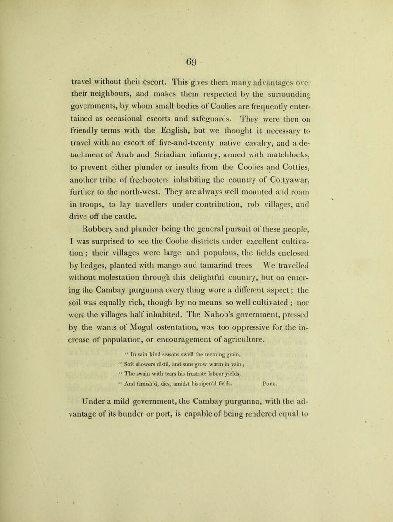 travel without their escort. This gives them many advantages over their neighbours, and makes them respected by the surrounding governments* by whom small bodies of Coolies are frequently enter- tained as occasional escorts and safeguards. They were then on friendly terms with the English, but we thought it necessary to travel with an escort of five-and-twenty native cavalry, and a de- tachment of Arab and Scindian infantry, armed with matchlocks, to prevent either plunder or insults from the Coolies and Cotties, another tribe of freebooters inhabiting the country of Cottj^awar, further to the north-west. They are always well mounted and roam in troops, to lay travellers under contribution, rob villages, and drive off the cattle. Robbery and plunder being the general pursuit of these people, I was surprised to see the Coolie districts under excellent cultiva- tion ; their villages were large and populous, the fields enclosed by hedges, planted with mango and tamarind trees. We travelled without molestation through this delightful country, but on enter- ing the Cambay purgunna every thing wore a different aspect; the soil was equally rich, though by no means so well cultivated ; nor were the villages half inhabited. The Nabob’s government, pressed by the wants of Mogul ostentation, was too oppressive for the in- crease of population, or encouragement of agriculture. “ In vain kind seasons swell the teeming grain. C! Soft showers distil., and suns grow warm in vain; “ The swain with tears his frustrate labour yields., “ And famish’d, dies, amidst his ripen’d fields. Pope, Under a mild government, the Cambay purgunna, with the ad- vantage of its bunder or port, is capable of being rendered equal to