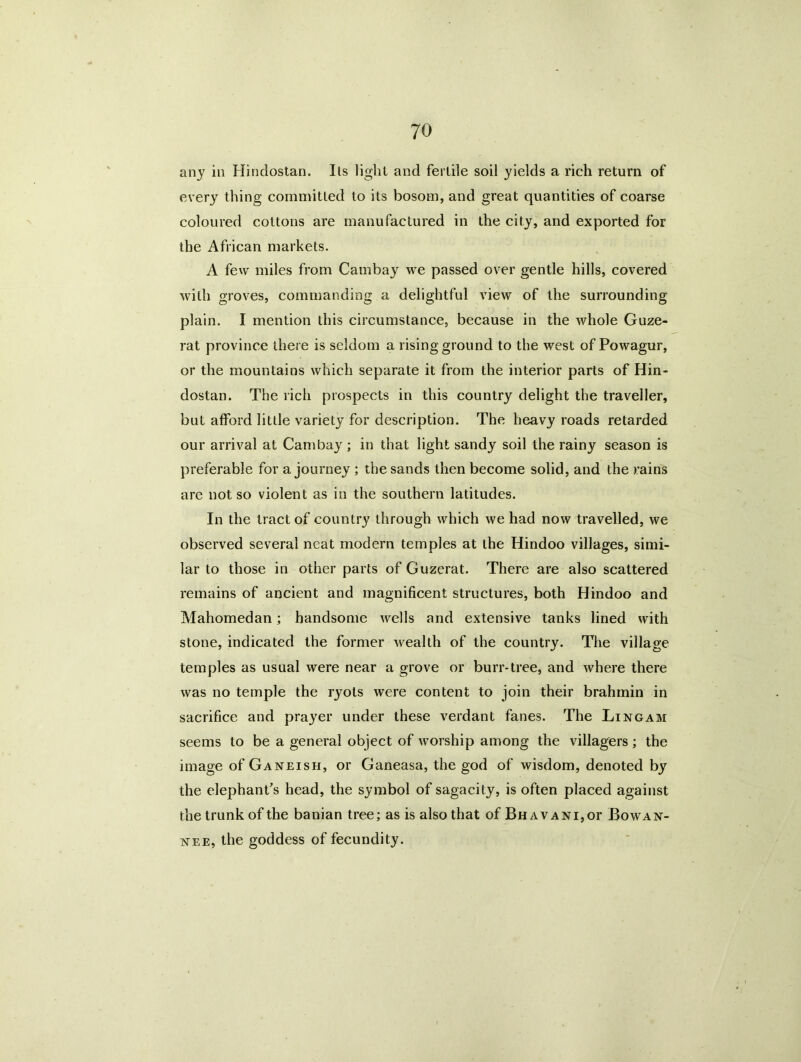 any in Hindostan. I Is light and fertile soil yields a rich return of every thing committed to its bosom, and great quantities of coarse coloured cottons are manufactured in the city, and exported for the African markets. A few miles from Cambay we passed over gentle hills, covered with groves, commanding a delightful view of the surrounding plain. I mention this circumstance, because in the whole Guze- rat province there is seldom a rising ground to the west of Powagur, or the mountains which separate it from the interior parts of Hin- dostan. The rich prospects in this country delight the traveller, but afford little variety for description. The heavy roads retarded our arrival at Cambay; in that light sandy soil the rainy season is preferable for a journey ; the sands then become solid, and the rains are not so violent as in the southern latitudes. In the tract of country through which we had now travelled, we observed several neat modern temples at the Hindoo villages, simi- lar to those in other parts of Guzerat. There are also scattered remains of ancient and magnificent structures, both Hindoo and Mahomedan; handsome wells and extensive tanks lined with stone, indicated the former wealth of the country. The village temples as usual were near a grove or burr-tree, and where there was no temple the ryots were content to join their brahmin in sacrifice and prayer under these verdant fanes. The Lingam seems to be a general object of worship among the villagers; the image of Ganeish, or Ganeasa, the god of wisdom, denoted by the elephant's head, the symbol of sagacity, is often placed against the trunk of the banian tree; as is also that of BHAVANi,or Bowax- nee, the goddess of fecundity.