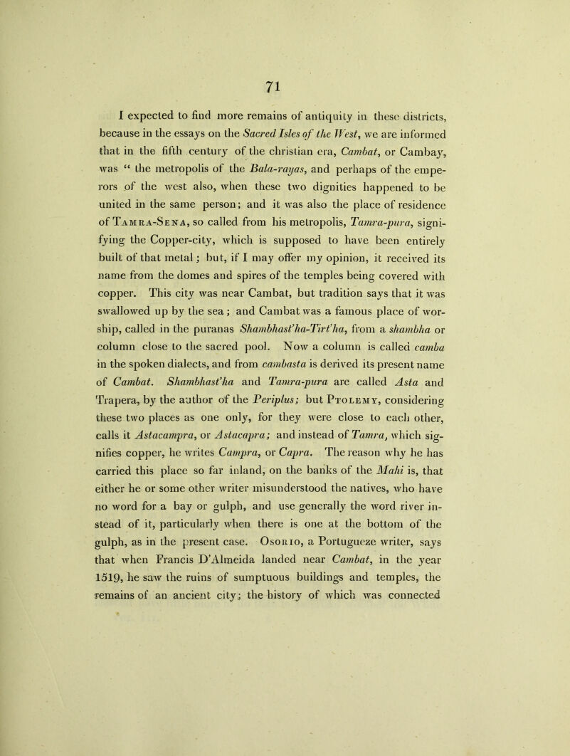 I expected to find more remains of antiquity in these districts, because in the essays on the Sacred Isles of the West, we are informed that in the fifth century of the Christian era, Cambat, or Cambay, was “ the metropolis of the Bala-rayas, and perhaps of the empe- rors of the west also, when these two dignities happened to be united in the same person; and it was also the place of residence of Tamra-Sena, so called from his metropolis, Tamra-pura, signi- fying the Copper-city, which is supposed to have been entirely built of that metal; but, if I may offer my opinion, it received its name from the domes and spires of the temples being covered with copper. This city was near Cambat, but tradition says that it was swallowed up by the sea ; and Cambat was a famous place of wor- ship, called in the puranas Shambhast’ha-Tirt’ha, from a shambha or column close to the sacred pool. Now a column is called carnba in the spoken dialects, and from cambasta is derived its present name of Cambat. Shambhast’ha and Tamra-pura are called Asia and Trapera, by the author of the Periplus; but Ptolemy, considering these two places as one only, for they were close to each other, calls it Astacampra, or Astacapra; and instead of Tarnra, which sig- nifies copper, he writes Campra, or Capra. The reason why he has carried this place so far inland, on the banks of the Mahi is, that either he or some other writer misunderstood the natives, who have no word for a bay or gulph, and use generally the word river in- stead of it, particularly when there is one at the bottom of the gulph, as in the present case. Osorio, a Portugueze writer, says that when Francis D’Almeida landed near Cambat, in the year 1519, he saw the ruins of sumptuous buildings and temples, the remains of an ancient city ; the history of which was connected