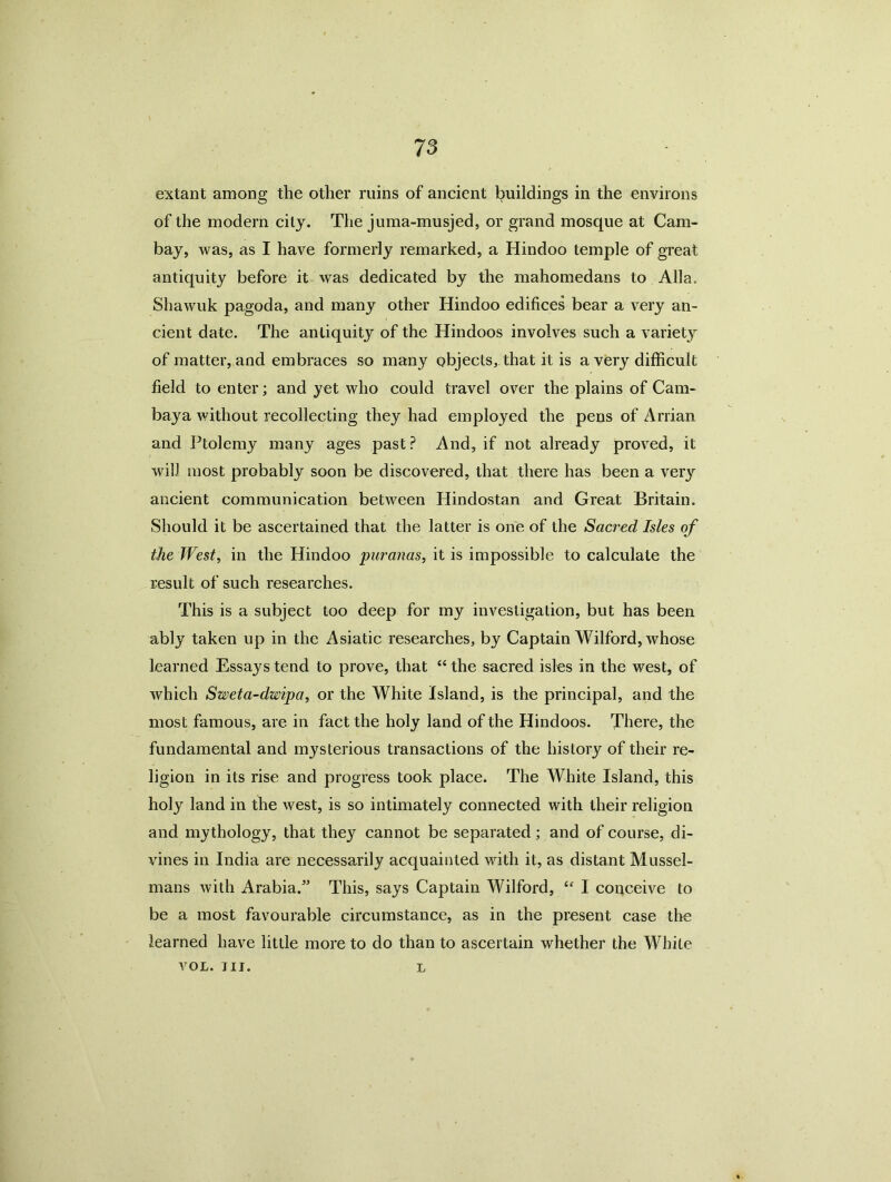 7 3 extant among the other ruins of ancient buildings in the environs of the modern city. The juma-musjed, or grand mosque at Cam- bay, was, as I have formerly remarked, a Hindoo temple of great antiquity before it was dedicated by the mahomedans to Alla. Shawuk pagoda, and many other Hindoo edifices bear a very an- cient date. The antiquity of the Hindoos involves such a variety of matter, and embraces so many objects, that it is a very difficult field to enter; and yet who could travel over the plains of Cam- baya without recollecting they had employed the pens of Arrian and Ptolemy many ages past? And, if not already proved, it will most probably soon be discovered, that there has been a very ancient communication between Hindostan and Great Britain. Should it be ascertained that the latter is one of the Sacred Isles of the West, in the Hindoo par anas, it is impossible to calculate the result of such researches. This is a subject too deep for my investigation, but has been ably taken up in the Asiatic researches, by Captain Wilford, whose learned Essays tend to prove, that “ the sacred isles in the west, of which Sweta-dwipa, or the White Island, is the principal, and the most famous, are in fact the holy land of the Hindoos. There, the fundamental and mysterious transactions of the history of their re- ligion in its rise and progress took place. The White Island, this holy land in the west, is so intimately connected with their religion and mythology, that they cannot be separated; and of course, di- vines in India are necessarily acquainted with it, as distant Mussel- mans with Arabia/’ This, says Captain Wilford, “ I conceive to be a most favourable circumstance, as in the present case the learned have little more to do than to ascertain whether the White VOL. in. l