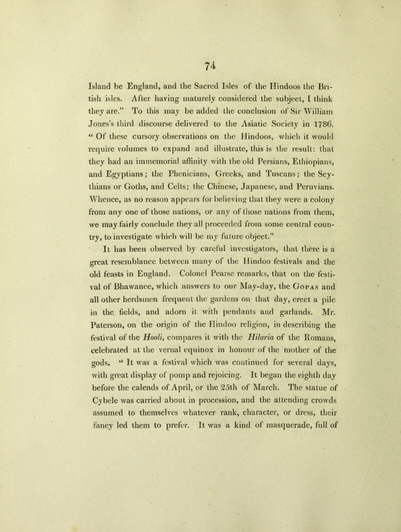 Island be England, and the Sacred Isles of the Hindoos the Bri- tish isles. After having maturely considered the subject, I think they are.” To this may be added the conclusion of Sir William Jones’s third discourse delivered to the Asiatic Society in 1786. “ Of these cursory observations on the Hindoos, which it would require volumes to expand and illustrate, this is the result: that they had an immemorial affinity with the old Persians, Ethiopians, and Egyptians; the Phenicians, Greeks, and Tuscans; the Scy- thians or Goths, and Celts; the Chinese, Japanese, and Peruvians. Whence, as no reason appears for believing that they were a colony from any one of those nations, or any of those nations from them, we may fairly conclude they all proceeded from some central coun- try, to investigate which will be my future object.” It has been observed by careful investigators, that there is a great resemblance between many of the Hindoo festivals and the old feasts in England. Colonel Pearsc remarks, that on the festi- val of Bhawanee, which answers to our May-day, the Gopas and all other herdsmen frequent the gardens on that day, erect a pile in the fields, and adorn it with pendants and garlands. Mr. Paterson, on the origin of the Hindoo religion, in describing the festival of the Hooli, compares it with the Hilaria of the Romans, celebrated at the vernal equinox in honour of the mother of the gods. “ It was a festival which was continued for several days, with great display of pomp and rejoicing. It began the eighth day before the calends of April, or the 25th of March. The statue of Cybele was carried about in procession, and the attending crowds assumed to themselves whatever rank, character, or dress, their fancy led them to prefer. It was a kind of masquerade, full of