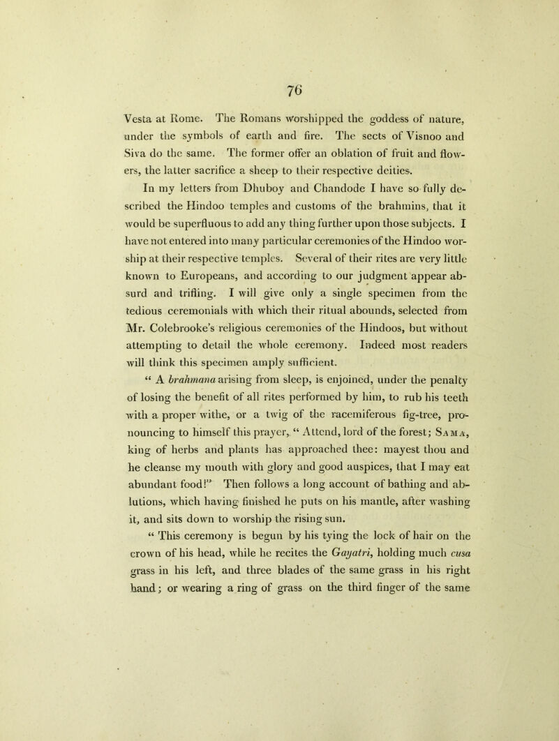 Vesta at Rome. The Romans Worshipped the goddess of nature, under the symbols of earth and fire. The sects of Visnoo and Siva do the same. The former offer an oblation of fruit and flow- ers, the latter sacrifice a sheep to their respective deities. In my letters from Dhuboy and Chandode I have so fully de- scribed the Hindoo temples and customs of the brahmins, that it would be superfluous to add any thing further upon those subjects. I have not entered into many particular ceremonies of the Hindoo wor- ship at their respective temples. Several of their rites are very little known to Europeans, and according to our judgment appear ab- surd and trifling. I will give only a single specimen from the tedious ceremonials with which their ritual abounds, selected from Mr. Colebrooke’s religious ceremonies of the Hindoos, but without attempting to detail the whole ceremony. Indeed most readers will think this specimen amply sufficient. “ A brahmana arising from sleep, is enjoined, under the penalty of losing the benefit of all rites performed by him, to rub his teeth with a proper withe, or a twig of the racemiferous fig-tree, pro- nouncing to himself this prayer, “ Attend, lord of the forest; Sam a, king of herbs and plants lias approached thee: mayest thou and he cleanse my mouth with glory and good auspices, that I may eat abundant foodi’* Then follows a long account of bathing and ab- lutions, which having finished he puts on his mantle, after washing it, and sits down to worship the rising sun. “ This ceremony is begun by his tying the lock of hair on the crown of his head, while he recites the Gayatri, holding much cusa grass in his left, and three blades of the same grass in his right hand; or wearing a ring of grass on the third finger of the same