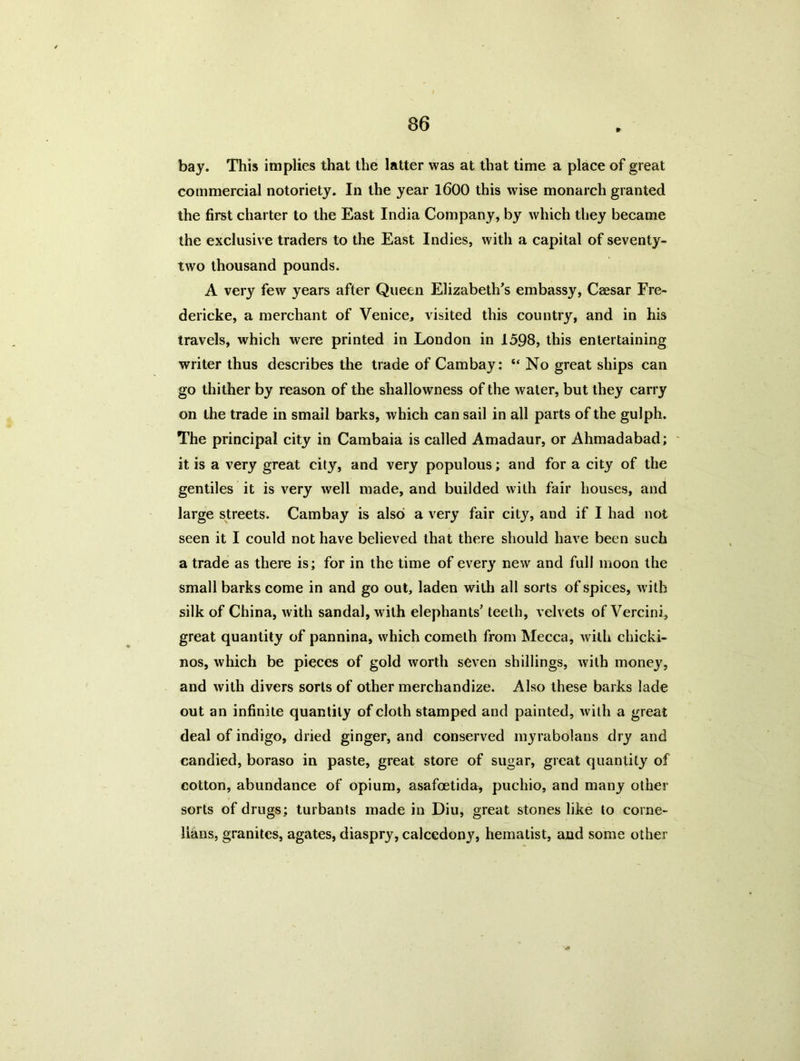 bay. This implies that the latter was at that time a place of great commercial notoriety. In the year 1600 this wise monarch granted the first charter to the East India Company, by which they became the exclusive traders to the East Indies, with a capital of seventy- two thousand pounds. A very few years after Queen Elizabeth’s embassy, Caesar Fre- dericke, a merchant of Venice, visited this country, and in his travels, which were printed in London in 1598, this entertaining writer thus describes the trade of Cambay: “ No great ships can go thither by reason of the shallowness of the water, but they carry on the trade in small barks, which can sail in all parts of the gulph. The principal city in Cambaia is called Amadaur, or Ahmadabad; it is a very great city, and very populous; and for a city of the gentiles it is very well made, and builded with fair houses, and large streets. Cambay is also a very fair city, and if I had not seen it I could not have believed that there should have been such a trade as there is; for in the time of every new and full moon the small barks come in and go out, laden with all sorts of spices, with silk of China, with sandal, with elephants’ teeth, velvets of Vercini, great quantity of pannina, which cometh from Mecca, with chicki- nos, which be pieces of gold worth seven shillings, with money, and with divers sorts of other merchandize. Also these barks lade out an infinite quantity of cloth stamped and painted, with a great deal of indigo, dried ginger, and conserved myrabolans dry and candied, boraso in paste, great store of sugar, great quantity of cotton, abundance of opium, asafoetida, puchio, and many other sorts of drugs; turbants made in Diu, great stones like to corne- lians, granites, agates, diaspry, calcedony, hematist, and some other