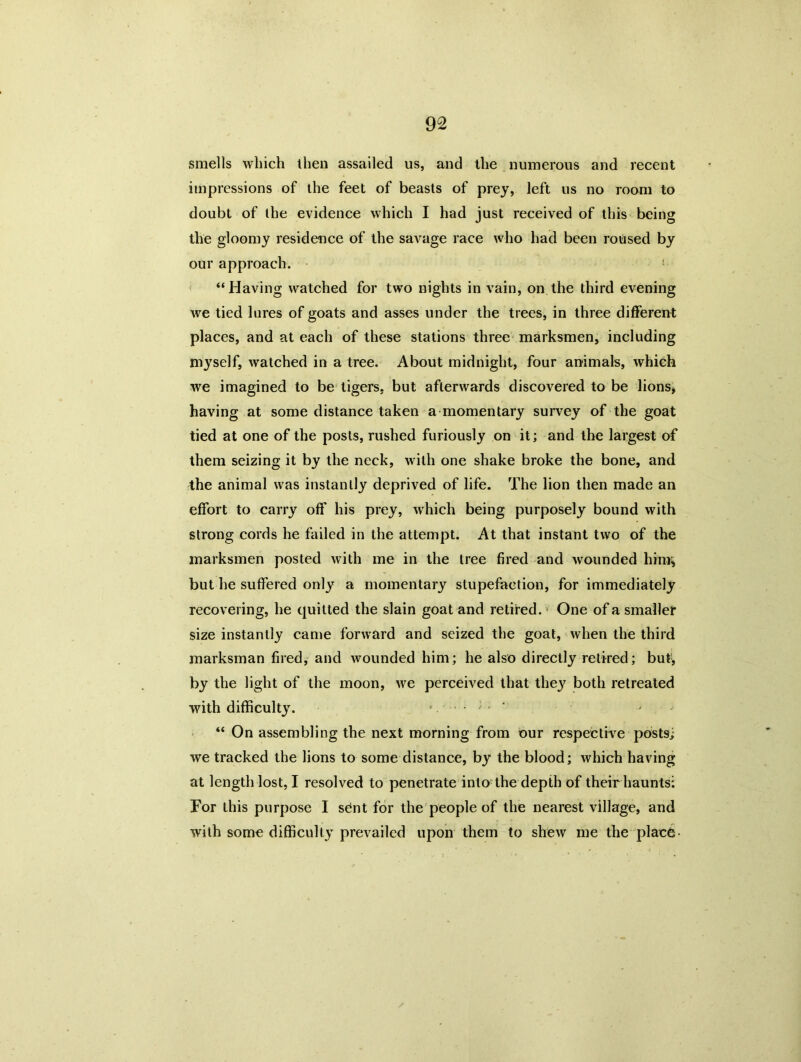 smells which then assailed us, and the numerous and recent impressions of the feet of beasts of prey, left us no room to doubt of the evidence which I had just received of this being the gloomy residence of the savage race who had been roused by our approach. “ Having watched for two nights in vain, on the third evening we tied lures of goats and asses under the trees, in three different places, and at each of these stations three marksmen, including myself, watched in a tree. About midnight, four animals, which we imagined to be tigers, but afterwards discovered to be lions, having at some distance taken a momentary survey of the goat tied at one of the posts, rushed furiously on it; and the largest of them seizing it by the neck, with one shake broke the bone, and 4he animal was instantly deprived of life. The lion then made an effort to carry off his prey, which being purposely bound with strong cords he failed in the attempt. At that instant two of the marksmen posted with me in the tree fired and wounded him* but he suffered only a momentary stupefaction, for immediately recovering, he quitted the slain goat and retired.v One of a smaller size instantly came forward and seized the goat, when the third marksman fired, and wounded him; he also directly retired; but1, by the light of the moon, we perceived that they both retreated with difficulty. “ On assembling the next morning from our respective posts; we tracked the lions to some distance, by the blood; which having at length lost, I resolved to penetrate into the depth of their haunts: For this purpose I sent for the people of the nearest village, and with some difficulty prevailed upon them to shew me the place-