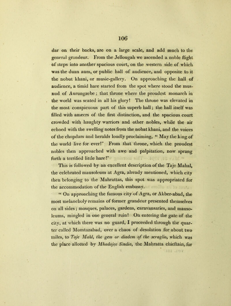 dar on their backs, are on a large scale, and add much to the general grandeur. From the Jellougah we ascended a noble flight of steps into another spacious court, on the western side of which was the duan aum, or public hall of audience, and opposite to it the nobut khani, or music-gallery. On approaching the hall of audience, a timid hare started from the spot where stood the mus- nud of Aurungzebe; that throne where the proudest monarch in the world was seated in all his glory! The throne was elevated in the most conspicuous part of this superb hall; the hall itself was filled with ameers of the first distinction, and the spacious court crowded with haughty warriors and other nobles, while the air echoed with the swelling notes from the nobat khani, and the voices of the chopdars and heralds loudly proclaiming, “ May the king of the world live for ever!” From that throne, which the proudest nobles then approached with awe and palpitation, now sprang forth a terrified little hare!” This is followed by an excellent description of the Taje Mahal, the celebrated mausoleum at Agra, already mentioned, which city then belonging to the Mahrattas, this spot was appropriated for the accommodation of the English embassy. “ On approaching the famous city of Agra, or Akber-abad, the most melancholy remains of former grandeur presented themselves on all sides; mosques, palaces, gardens, caravansaries, and mauso- leums, mingled in one general ruin! On entering'the gate of the city, at which there was no guard, I proceeded through the quar- ter called Momtazabad, over a chaos of desolation for about two miles, to Taje Mahl, the gem or diadem of the seraglio, which was the place allotted by Mkadajee Sindia, the Mahratta chieftain, for