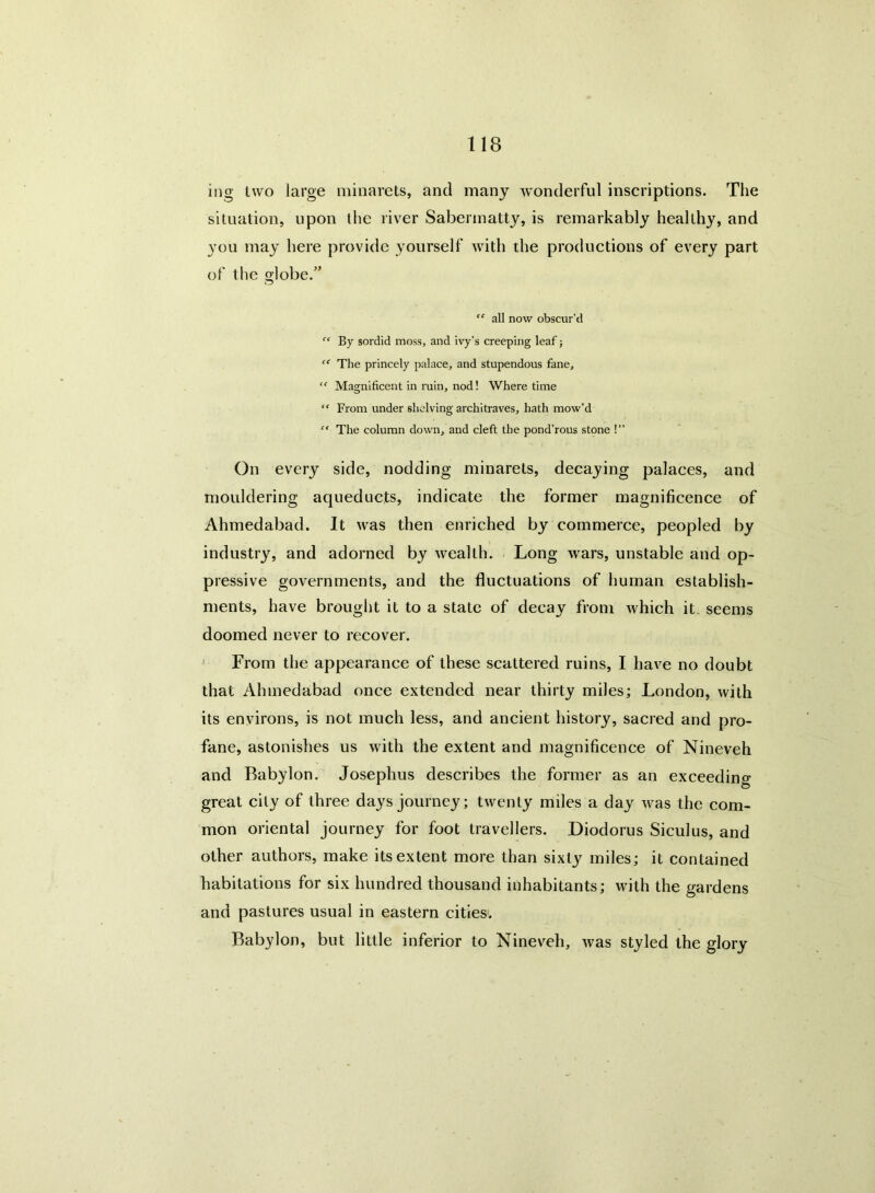 ing two large minarets, and many wonderful inscriptions. The situation, upon the river Saberinatty, is remarkably healthy, and you may here provide yourself with the productions of every part of the globe.” “ all now obscur’d By sordid moss, and ivy’s creeping leaf j “ The princely palace, and stupendous fane, “ Magnificent in ruin, nod! Where time “ From under shelving architraves, hath mow'd “ The column down, and cleft the pond’rous stone !” On every side, nodding minarets, decaying palaces, and mouldering aqueducts, indicate the former magnificence of Ahmedabad. It was then enriched by commerce, peopled by industry, and adorned by wealth. Long wars, unstable and op- pressive governments, and the fluctuations of human establish- ments, have brought it to a state of decay from which it, seems doomed never to recover. From the appearance of these scattered ruins, I have no doubt that Ahmedabad once extended near thirty miles; London, with its environs, is not much less, and ancient history, sacred and pro- fane, astonishes us with the extent and magnificence of Nineveh and Babylon. Josephus describes the former as an exceeding great city of three days journey; twenty miles a day was the com- mon oriental journey for foot travellers. Diodorus Siculus, and other authors, make its extent more than sixty miles; it contained habitations for six hundred thousand inhabitants; with the gardens and pastures usual in eastern cities. Babylon, but little inferior to Nineveh, was styled the glory