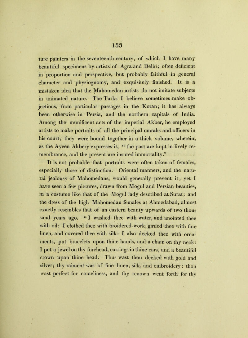 lure painters in the seventeenth century, of which 1 have many beautiful specimens by artists of Agra and Delhi; often deficient in proportion and perspective, but probably faithful in general character and physiognomy, and exquisitely finished. It is a mistaken idea that the Mahomedan artists do not imitate subjects in animated nature. The Turks I believe sometimes make ob- jections, from particular passages in the Koran; it has always been otherwise in Persia, and the northern capitals of India. Among the munificent acts of the imperial Akber, he employed artists to make portraits of all the principal omrahs and officers in his court; they were bound together in a thick volume, wherein, as the Ayeen Akbery expresses it, “ the past are kept in lively re- membrance, and the present are insured immortality.” - i It is not probable that portraits were often taken of females, especially those of distinction. Oriental manners, and the natu- ral jealousy of Mahomedans, would generally prevent it; yet I have seen a few pictures, drawn from Mogul and Persian beauties, in a costume like that of the Mogul lady described at Surat; and the dress of the high Mahomedan females at Ahmedabad, almost exactly resembles that of an eastern beauty upwards of two thou- sand years ago. “ I washed thee with water, and anointed thee with oil; I clothed thee with broidered-work,girded thee with fine linen, and covered thee with silk: I also decked thee with orna- ments, put bracelets upon thine hands, and a chain on thy neck4. I put a jewel on thy forehead, earrings in thine ears, and a beautiful crown upon thine head. Thus wast thou decked with gold and silver; thy raiment was of fine linen, silk, and embroidery: thou wast perfect for comeliness, and thy renown went forth for thy