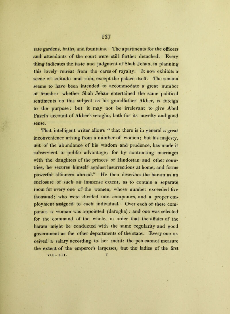 rate gardens, baths, and fountains. The apartments for the officers and attendants of the court were still further detached. Every thing indicates the taste and judgment of Shah Jehan, in planning this lovely retreat from the cares of royalty. It now exhibits a scene of solitude and ruin, except the palace itself. The zenana seems to have been intended to accommodate a great number of females: whether Shah Jehan entertained the same political sentiments on this subject as his grandfather Akber, is foreign to the purpose; but it may not be irrelevant to give Abul Eazel’s account of Akber’s seraglio, both for its novelty and good sense. That.intelligent writer allows “ that there is in general a great inconvenience arising from a number of women; but his majesty, Out of the abundance of his wisdom and prudence, has made it subservient to public advantage; for by contracting marriages with the daughters of the princes of Hindostan and other coun- tries, he secures himself against insurrections at home, and forms powerful alliances abroad/’ He then describes the haram as an enclosure of such an immense extent, as to contain a separate room for every one of the women, whose number exceeded five thousand; who were divided into companies, and a proper em- ployment assigned to each individual. Over each of these com- panies a woman was appointed (darogha); and one was selected for the command of the whole, in order that the affairs of the liaram might be conducted with the same regularity and good government as the other departments of the state. Every one re- ceived a salary according to her merit: the pen cannot measure the extent of the emperor’s largesses, but the ladies of the first T VOL. III.