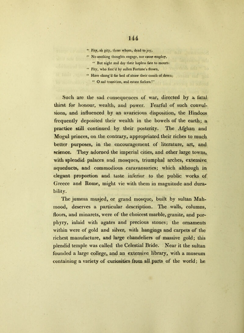 “ Pity, ah pity, those whom, dead to joy, ,c No soothing thoughts engage, nor cause employ, “ But night and day their hapless fate to mourn: ” Pity, who forc’d by sullen Fortune’s frown, “ Have chang’d for bed of straw their couch of down; “ O sad transition, and estate forlorn !” Such are the sad consequences of war, directed by a fatal thirst for honour, wealth, and power. Fearful of such convul- sions, and influenced by an avaricious disposition, the Hindoos frequently deposited their wealth in the bowels of the earth; a practice still continued by their posterity. The Afghan and Mogul princes, on the contrary, appropriated their riches to much better purposes, in the encouragement of literature, art, and science. They adorned the imperial cities, and other large towns, with splendid palaces and mosques, triumphal arches, extensive aqueducts, and commodious caravansaries; which although in elegant proportion and taste inferior to the public works of Greece and Rome, might vie with them in magnitude and dura- bility. The jumma musjed, or grand mosque, built by sultan Mah- mood, deserves a particular description. The walls, columns, floors, and minarets, were of the choicest marble, granite, and por- phyry, inlaid with agates and precious stones; the ornaments within were of gold and silver, with hangings and carpets of the richest manufacture, and large chandeliers of massive gold; this plendid temple was called the Celestial Bride. Near it the sultan founded a large college, and an extensive library, with a museum containing a variety of curiosities from all parts of the world; he