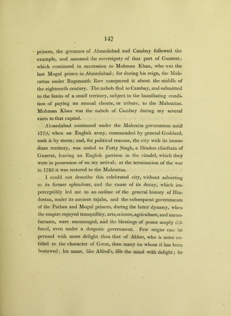 princes, the governor of Ahmedabad and Cambay followed the example, and assumed the sovereignty of that part of Guzerat; which continued in succession to Mohman Khan, who was the last Mogul prince in Ahmedabad; for during his reign, the Mah- rattas under Ragonauth Row conquered it about the middle of the eighteenth century. The nabob fled to Cambay, and submitted to the limits of a small territory, subject to the humiliating condi- tion of paying an annual choute, or tribute, to the Mahrattas. Mohman Khan was the nabob of Cambay during my several visits to that capital. Ahmedabad continued under the Mahratta government until 1779? when an English army, commanded by general Goddard, took it by storm; and, for political reasons, the city with its imme- diate territory, was ceded to Futty Singh, a Hindoo chieftain of Guzerat, leaving an English garrison in the citadel, which they were in possession of on my arrival; at the termination of the war in 1783 it was restored to the Mahrattas. I could not describe this celebrated city, without adverting to its former splendour, and the cause of its decay, which im- perceptibly led me to an outline of the general history of Hin- dostan, under its ancient rajahs, and the subsequent governments of the Pathan and Mogul princes, during the latter dynasty, when the empire enjoyed tranquillity, arts,science, agriculture, and manu- factures, were encouraged, and the blessings of peace amply dif- fused, even under a despotic government. Few reigns can be perused with more delight than that of Akber, who is more en- titled to the character of Great, than many on whom it has been bestowed; his name, like Alfred’s, fills the mind with delight; he