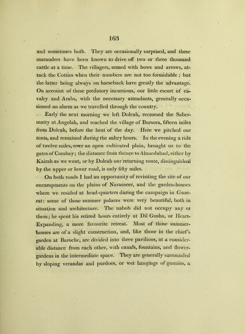 and sometimes both. They are occasionally surprised, and these marauders have been known to drive off two or three thousand cattle at a time. The villagers, armed with bows and arrows, at- tack the Cotties when their numbers are not too formidable ; but the latter being always on horseback have greatly the advantage. On account of these predatory incursions, our little escort of ca- valry and Arabs, with the necessary attendants, generally occa- sioned an alarm as we travelled through the country. Early the next morning we left Dolcah, recrossed the Saber- matty at Angolah, and reached the village of Bursora, fifteen miles from Dolcah, before the heat of the day. Here we pitched our tents, and remained during the sultry hours. In the evening a ride of twelve miles,over an open cultivated plain, brought us to the gates of Cambay; the distance from thence to Ahmedabad, either bjr Kairah as we went, or by Dolcah our returning route, distinguished by the upper or lower road, is only fifty miles. On both roads I had an opportunity of revisiting the site of our encampments on the plains of Naranseer, and the garden-houses where we resided at head-quarters during the campaign in Cuze- rat: some of those summer palaces were very beautiful, both in situation and architecture. The nabob did not occupy any ot them; he spent his retired hours entirely at Dil Gusha, or Heart- Expanding, a more favourite retreat. Most of those summer- houses are of a slight construction, and, like those in the chief’s garden at Baroche, are divided into three pavilions, at a consider- able distance from each other, with canals, fountains, and flower- gardens in the intermediate space. They are generally surrounded by sloping verandas and purdoes, or wet hangings of gunnies, a I