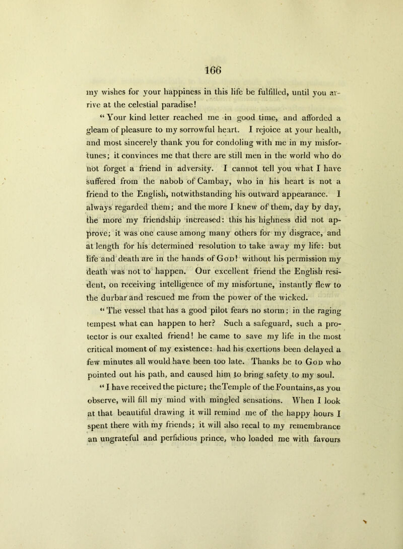 my wishes for your happiness in this life be fulfilled, until you ar- rive at the celestial paradise! “Your kind letter reached me in good time, and afforded a gleam of pleasure to my sorrowful heart. I rejoice at your health, and most sincerely thank you for condoling with me in my misfor- tunes; it convinces me that there are still men in the world who do iiot forget a friend in adversity. I cannot tell you what I have suffered from the nabob of Cambay, who in his heart is not a friend to the English, notwithstanding his outward appearance. I always regarded them; and the more I knew of them, day by day, the more my friendship increased: this his highness did not ap- prove; it was one cause among many others for my disgrace, and at length for his determined resolution to take away my life: but life and death are in the hands of God! without his permission my death was not to happen. Our excellent friend the English resi- dent, on receiving intelligence of my misfortune, instantly flew to the durbar and rescued me from the power of the wicked. “ The vessel that has a good pilot fears no storm; in the raging tempest what can happen to her? Such a safeguard, such a pro- tector is our exalted friend! he came to save my life in the most critical moment of my existence: had his exertions been delayed a few minutes all would have been too late. Thanks be to God who pointed out his path, and caused him to bring safety to my soul. “ I have received the picture; theTemple of the Fountains, as you observe, will fill my mind with mingled sensations. When I look at that beautiful drawing it will remind me of the happy hours I spent there with my friends; it will also recal to my remembrance an ungrateful and perfidious prince, who loaded me with favours