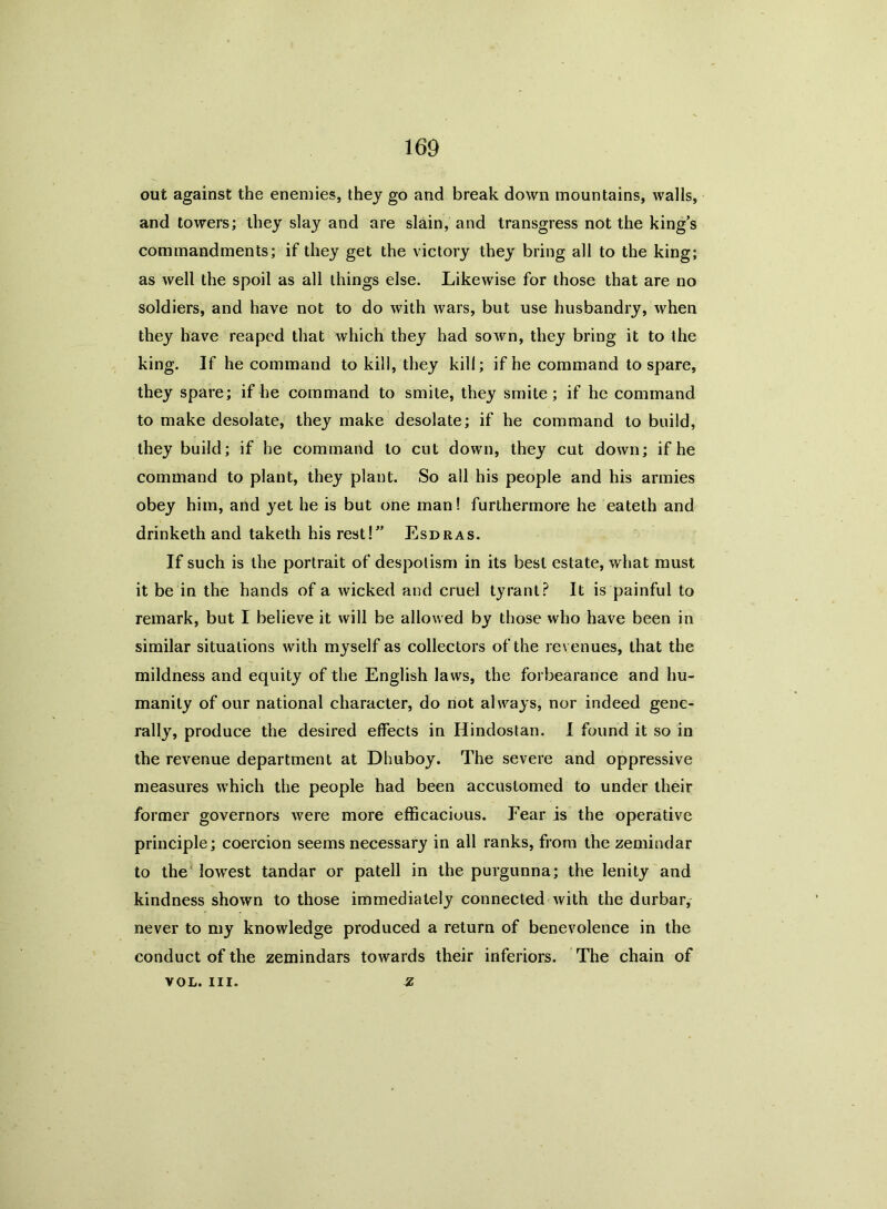 out against the enemies, they go and break down mountains, walls, and towers; they slay and are slain, and transgress not the king’s commandments; if they get the victory they bring all to the king; as well the spoil as all things else. Likewise for those that are no soldiers, and have not to do with wars, but use husbandry, when they have reaped that which they had sown, they bring it to the king. If he command to kill, they kill; if he command to spare, they spare; if he command to smite, they smite; if he command to make desolate, they make desolate; if he command to build, they build; if he command to cut down, they cut down; if he command to plant, they plant. So all his people and his armies obey him, and yet he is but one man! furthermore he eateth and drinketh and taketh his rest!” Esdras. If such is the portrait of despotism in its best estate, what must it be in the hands of a wicked and cruel tyrant? It is painful to remark, but I believe it will be allowed by those who have been in similar situations with myself as collectors of the revenues, that the mildness and equity of the English laws, the forbearance and hu- manity of our national character, do not always, nor indeed gene- rally, produce the desired effects in Hindostan. I found it so in the revenue department at Dhuboy. The severe and oppressive measures which the people had been accustomed to under their former governors were more efficacious. Fear is the operative principle; coercion seems necessary in all ranks, from the zemindar to the lowrest tandar or patell in the purgunna; the lenity and kindness shown to those immediately connected with the durbar, never to my knowledge produced a return of benevolence in the conduct of the zemindars towards their inferiors. The chain of vol. hi. - z