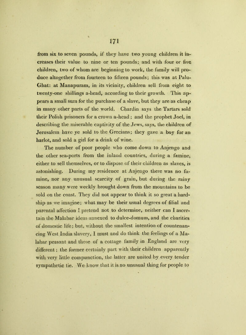 from six to seven pounds, if they have two young children it in- creases their value to nine or ten pounds; and with four or five children, two of whom are beginning to work, the family will pro- duce altogether from fourteen to fifteen pounds; this was at Palu- Ghat: at Manapuram, in its vicinity, children sell from eight to twenty-one shillings a-head, according to their growth. This ap- pears a small sum for the purchase of a slave, but they are as cheap in many other parts of the world. Chardin says the Tartars sold their Polish prisoners for a crown a-head ; and the prophet Joel, in describing the miserable captivity of the .Tows, says, the children of Jerusalem have ye sold to the Grecians; they gave a boy for an harlot, and sold a girl for a drink of wine. The number of poor people who come down to Anjengo and the other sea-ports from the inland countries, during a famine, either to sell themselves, or to dispose of their children as slaves, is astonishing. During my residence at Anjengo there was no fa- mine, nor any unusual scarcity of grain, but during the rainy season many were weekly brought down from the mountains to be sold on the coast. They did not appear to think it so great a hard- ship as we imagine; what may be their usual degrees of filial and parental affection I pretend not to determine, neither can I ascer- tain the Malabar ideas annexed to dulce-domum, and the charities of domestic life; but, without the smallest intention of countenan- cing West India slavery, I must and do think the feelings of a Ma- labar peasant and those of a cottage family in England are very different; the former certainly part with their children apparently with very little compunction, the latter are united by every tender sympathetic tie. We know that it is no unusual thing for people to