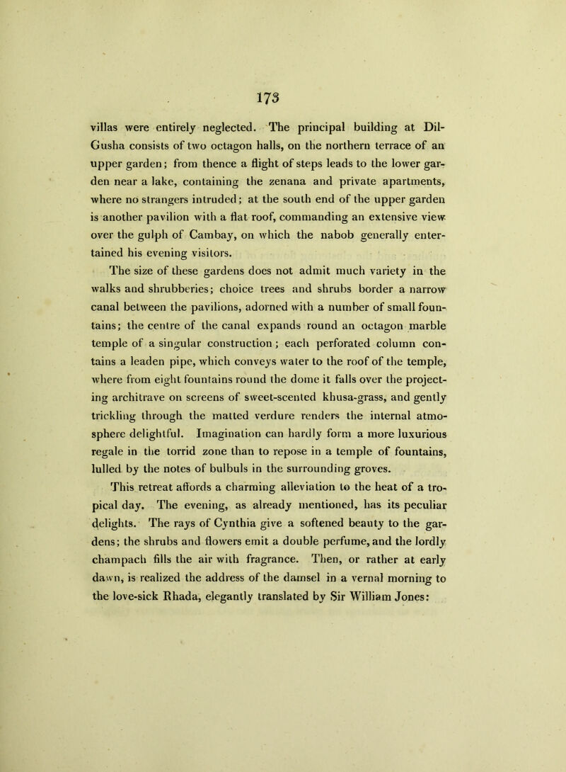 villas were entirely neglected. The principal building at Dil- Gusha consists of two octagon halls, on the northern terrace of an upper garden; from thence a flight of steps leads to the lower gar- den near a lake, containing the zenana and private apartments, where no strangers intruded; at the south end of the upper garden is another pavilion with a flat roof, commanding an extensive view over the gulph of Cambay, on which the nabob generally enter- tained his evening visitors. The size of these gardens does not admit much variety in the walks and shrubberies; choice trees and shrubs border a narrow canal between the pavilions, adorned with a number of small foun- tains; the centre of the canal expands round an octagon marble temple of a singular construction; each perforated column con- tains a leaden pipe, which conveys water to the roof of the temple, where from eight fountains round the dome it falls over the project- ing architrave on screens of sweet-scented khusa-grass, and gently trickling through the matted verdure renders the internal atmo- sphere delightful. Imagination can hardly form a more luxurious regale in the torrid zone than to repose in a temple of fountains, lulled by the notes of bulbuls in the surrounding groves. This retreat affords a charming alleviation to the heat of a tro- pical day. The evening, as already mentioned, has its peculiar delights. The rays of Cynthia give a softened beauty to the gar- dens; the shrubs and flowers emit a double perfume, and the lordly champach fills the air with fragrance. Then, or rather at early dawn, is realized the address of the damsel in a vernal morning to the love-sick Rhada, elegantly translated by Sir William Jones;