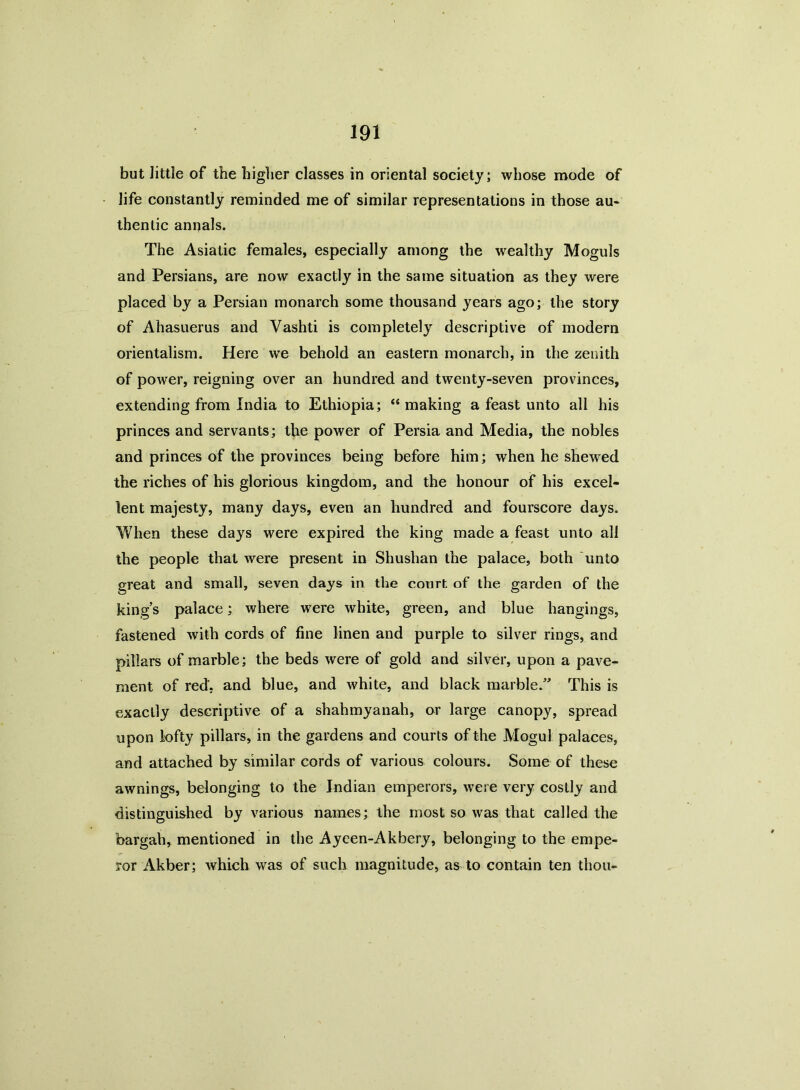 but little of the higher classes in oriental society; whose mode of life constantly reminded me of similar representations in those au- thentic annals. The Asiatic females, especially among the wealthy Moguls and Persians, are now exactly in the same situation as they were placed by a Persian monarch some thousand years ago; the story of Ahasuerus and Vashti is completely descriptive of modern orientalism. Here we behold an eastern monarch, in the zenith of power, reigning over an hundred and twenty-seven provinces, extending from India to Ethiopia; “ making a feast unto all his princes and servants; the power of Persia and Media, the nobles and princes of the provinces being before him; when he shewed the riches of his glorious kingdom, and the honour of his excel- lent majesty, many days, even an hundred and fourscore days. When these days were expired the king made a feast unto all the people that were present in Shushan the palace, both unto great and small, seven days in the court of the garden of the king’s palace; where were white, green, and blue hangings, fastened with cords of fine linen and purple to silver rings, and pillars of marble; the beds were of gold and silver, upon a pave- ment of red', and blue, and white, and black marble.” This is exactly descriptive of a shahmyanah, or large canopy, spread upon lofty pillars, in the gardens and courts of the Mogul palaces, and attached by similar cords of various colours. Some of these awnings, belonging to the Indian emperors, were very costly and distinguished by various names; the most so was that called the bargah, mentioned in the Aycen-Akbery, belonging to the empe- ror Akber; which was of such magnitude, as to contain ten thou-