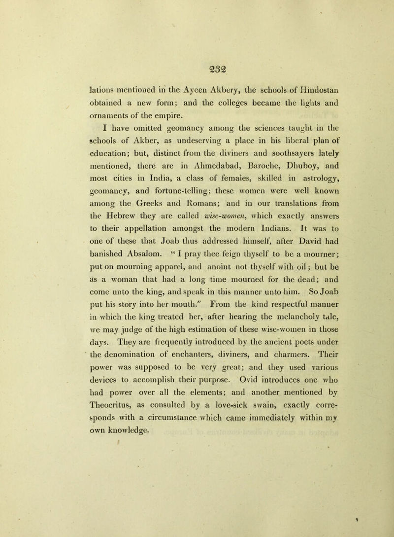 lations mentioned in the Ayeen Akbery, the schools of Hindostan obtained a new form; and the colleges became the lights and ornaments of the empire. I have omitted geomancy among the sciences taught in the schools of Akber, as undeserving a place in his liberal plan of education; but, distinct from the diviners and soothsayers lately mentioned, there are in Ahmedabad, Baroehe, Dhuboy, and most cities in India, a class of females, skilled in astrology, geomancy, and fortune-telling; these women were well known among the Greeks and Romans; and in our translations from the Hebrew they are called wise-women, which exactly answers to their appellation amongst the modern Indians. It was to one of these that Joab thus addressed himself, after David had banished Absalom. “ I pray thee feign thyself to be a mourner; put on mourning apparel, and anoint not tiyyself with oil; but be as a woman that had a long time mourned for the dead; and come unto the king, and speak in this manner unto him. So Joab put his story into her mouth.” From the kind respectful manner in which the king treated her, after hearing the melancholy tale, we may judge of the high estimation of these wise-women in those days. They are frequently introduced by the ancient poets under the denomination of enchanters, diviners, and charmers. Their power was supposed to be very great; and they used various devices to accomplish their purpose. Ovid introduces one who had power over all the elements; and another mentioned by Theocritus, as consulted by a love-sick swain, exactly corre- sponds with a circumstance which came immediately within my own knowledge.